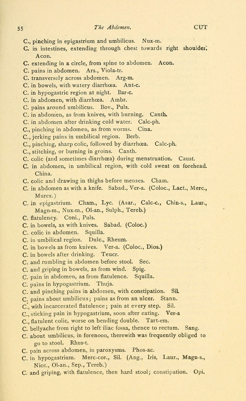 C, pinching in epigastrium and umbilicus. Nux-m. C. in intestines, extending through chest towards right shouldeil Aeon. C. extending in a circle, from spine to abdomen. Aeon. C. pains in abdomen. Ars., Viola-tr. C. transversely across abdomen. Arg-m. C. in bowels, with watery diarrhoea. Ant-c. C. in hypogastric region at night. Bar-c. C. in abdomen, with diarrhoea. Ambr. C. pains around umbilicus. Bov., Puis. C. in abdomen, as from knives, with burning. Canth. C. in abdomen after drinking cold water. Calc-ph. C., pinching in abdomen, as from worms. Cina. C, jerking pains in umbilical region. Berb. C, pinching, sharp colic, followed by diarrhoea. Calc-ph. C., stitching, or burning in groins. Canth. C. colic (and sometimes diarrhoea) during menstruation. Caust. C. in abdomen, in umbilical region, with cold sweat on forehead. China. C. colic and drawing in thighs before menses. Cham. C. in abdomen as with a knife. Sabad., Ver-a. (Coloc, Lact., Merc, Murex.) C. in epigastrium. Cham., Lye. (Asar., Calc-c, Chin-s., Laur., Magn-m., Nux-m., 01-an., Sulph., Tereb.) C. flatulency. Coni., Puis. C. in bowels, as with knives. Sabad. (Coloc.) C. colic in abdomen. Squilla. C. in umbilical region. Dulc, Rheum, C. in bowels as from knives. Ver-a. (Coloc, Dios.) C. in bowels after drinking. Teucr. C. and rumbling in abdomen before stool. Sec. C. and griping in bowels, as from wind. Spig. C. pain in abdomen, as from flatulence. Squilla. C. pains in hypogastrium. Thuja. C. and pinching pains in abdomen, with constipation. SiL C. pains about umbilicus; pains as from an ulcer. Stann. C.°, with incarcerated flatulence; pain at every step. Sil. C., sticking pain in hypogastrium, soon after eating. Ver-a C., flatulent colic, worse on bending double. Tart-em. C. bellyache from right to left iliac fossa, thence to rectum. Sang. C. about umbilicus, in forenoon, therewith was frequently obliged to go to stool. Rhus-t. C. pain across abdomen, in paroxysms. Phos-ac. C. in hypogastrium. Merc-cor., Sil. (Ang., Iris, Laur,, Magn-s., Nice, Ol-an., Sep., Tereb.) C. and griping, with flatulence, then hard stool; constipation. Opi.