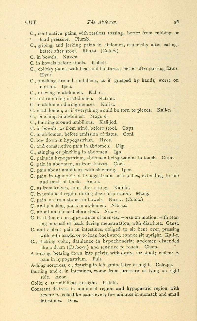 C, contractive pains, with restless tossing, better from rabbing, or hard pressure. Plumb. C., griping, and jerking pains in abdomen, especially after eating; better after stool. Rhus-t. (Coloc.) C. in bowels. Nux-m. C. in bowels before stools. Kobalt. C, colicky pains, with heat and faintness; better after passing flatus. Hydr. C, pinching around umbilicus, as if grasped by hands, worse on motion. Ipec. C, drawing in abdomen. Kali-c. C. and rumbling in abdomen. Natr-m. C. in abdomen during menses. Kali-c. C. in abdomen, as if everything would be torn to pieces. Kali-c C, pinching in abdomen. Magn-c. C, burning around umbilicus. Kali-jod. C. in bowels, as from wind, before stool. Caps. C. in abdomen, before emission of flatus. Conu C. low down in hypogastrium. Hyos. C. and constrictive pain in abdomen. Dig. C, stinging or pinching in abdomen. Ign. C. pains in hypogastrium, abdomen being painful to touch. Cupr. C. pain in abdomen, as from knives. Coni. C. pain about umbilicus, with shivering. Ipec. C. pain in right side of hypogastrium, near pubes, extending to hip and small of back. Am-m. C. as from knives, soon after eating. Kali-bi. C. in umbilical region during deep inspiration. Mang. C. pain, as from stones in bowels. Nux-v. (Coloc.) C. and pinching pains in abdomen. Nitr-ac. C. about umbilicus before stool. Nux-v. C. in abdomen on appearance of menses, worse on motion, with tear- ing in small of back during menstruation, with diarrhoea. Caust. C. and violent pain in intestines, obliged to sit bent over, pressing with both hands, or to lean backward, cannot sit upright. Kali-c. C., sticking colic; flatulence in hypochondria; abdomen distended like a drum (Carbo-v.) and sensitive to touch. Cham. A forcing, bearing down into pelvis, with desire for stool; violent c. pain in hypogastrium. Puis, Aching soreness, c, drawing in left groin, later in night. Calc-ph. Burning and c. in intestines, worse from pressure or lying on right side. Aeon. Colic, c. at umbilicus, at night. Kali-bi. Constant distress in umbilical region and hypogastric region, with severe c, colic-like pains every few minutes in stomach and small intestines. Dios.