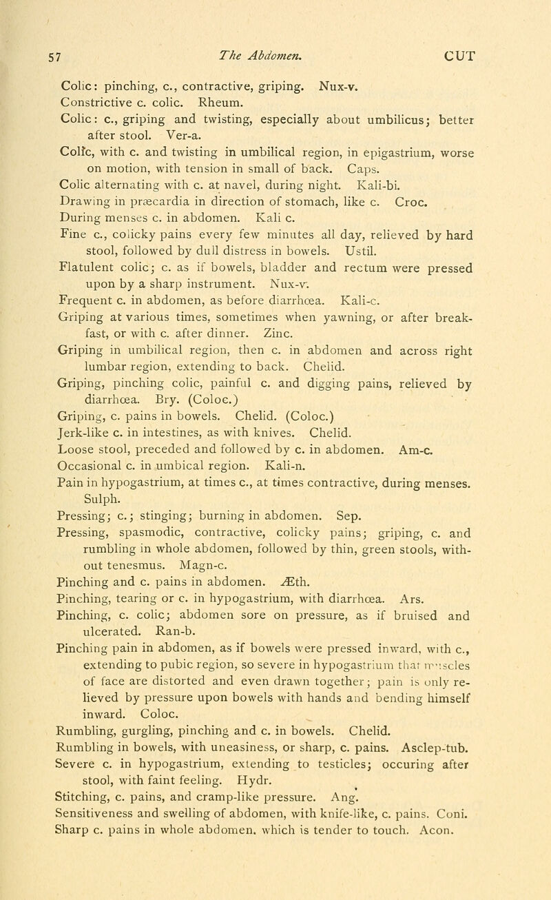 Colic: pinching, c, contractive, griping. Nux-v. Constrictive c. colic. Rheum. Colic: c, griping and twisting, especially about umbilicus; better after stool. Ver-a. Colfc, with c. and twisting in umbilical region, in epigastrium, worse on motion, with tension in small of back. Caps. Colic alternating with c. at navel, during night. Kali-bi. Drawing in prsecardia in direction of stomach, like c. Croc. During menses c. in abdomen. Kali c. Fine c, colicky pains every few minutes all day, relieved by hard stool, followed by dull distress in bowels. Ustil. Flatulent colic; c. as if bowels, bladder and rectum were pressed upon by a sharp instrument. Nux-v. Frequent c. in abdomen, as before diarrhcea. Kali-c. Griping at various times, sometimes when yawning, or after break- fast, or with c. after dinner. Zinc. Griping in umbilical region, then c. in abdomen and across right lumbar region, extending to back. Chelid. Griping, pinching colic, painful c. and digging pains, relieved by diarrhcea. Bry. (Coloc.) Griping, c. pains in bowels. Chelid. (Coloc.) Jerk-like c. in intestines, as with knives. Chelid. Loose stool, preceded and followed by c. in abdomen. Am-c Occasional c. in umbical region. Kali-n. Pain in hypogastrium, at times c, at times contractive, during menses. Sulph. Pressing; c.; stinging; burning in abdomen. Sep. Pressing, spasmodic, contractive, colicky pains; griping, c. and rumbling in whole abdomen, followed by thin, green stools, with- out tenesmus. Magn-c. Pinching and c. pains in abdomen, .^th. Pinching, tearing or c. in hypogastrium, with diarrhoea. Ars. Pinching, c. cohc; abdomen sore on pressure, as if bruised and ulcerated. Ran-b. Pinching pain in abdomen, as if bowels were pressed inward, with c, extending to pubic region, so severe in hypogastrium that n-:scles of face are distorted and even drawn together; pain is only re- lieved by pressure upon bowels with hands and bending himself inward. Coloc. Rumbling, gurgling, pinching and c. in bowels. Chelid. Rumbling in bowels, with uneasiness, or sharp, c. pains. Asclep-tub. Severe c. in hypogastrium, extending to testicles; occuring after stool, with faint feeling. Hydr. Stitching, c. pains, and cramp-like pressure. Ang. Sensitiveness and swelling of abdomen, with knife-hke, c. pains. Cuni. Sharp c. pains in whole abdomen, which is tender to touch. Aeon.