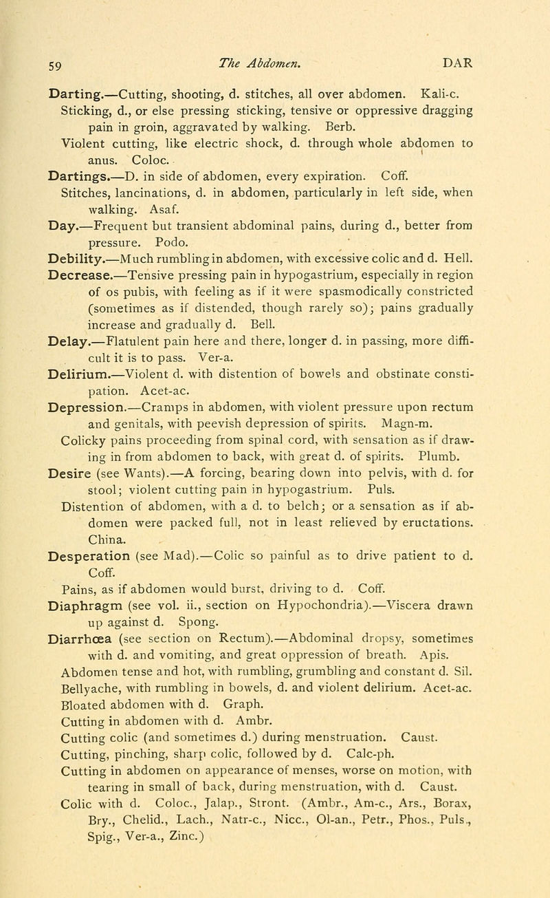 Darting.—Cutting, shooting, d. stitches, all over abdomen. Kali-c. Sticking, d., or else pressing sticking, tensive or oppressive dragging pain in groin, aggravated by walking. Berb. Violent cutting, like electric shock, d. through whole abdomen to anus. Coloc. Dartings.—D. in side of abdomen, every expiration. Cofif. Stitches, lancinations, d. in abdomen, particularly in left side, when walking. Asaf. Day.—Frequent but transient abdominal pains, during d., better from pressure. Podo. Debility.—Much rumbling in abdomen, with excessive colic and d. Hell. Decrease.—Tensive pressing pain in hypogastrium, especially in region of OS pubis, with feeling as if it were spasmodically constricted (sometimes as if distended, though rarely so); pains gradually increase and gradually d. Bell. Delay.—Flatulent pain here and there, longer d. in passing, more diffi- cult it is to pass. Ver-a. Delirium.—Violent d. with distention of bowels and obstinate consti- pation. Acet-ac. Depression.—Cramps in abdomen, with violent pressure upon rectum and genitals, with peevish depression of spirits. Magn-m. Colicky pains proceeding from spinal cord, with sensation as if draw- ing in from abdomen to back, with great d. of spirits. Plumb. Desire (see Wants).—A forcing, bearing down into pelvis, with d. for stool; violent cutting pain in hypogastrium. Puis. Distention of abdomen, with a d. to belch; or a sensation as if ab- domen were packed full, not in least relieved by eructations. China. Desperation (see Mad).—Colic so painful as to drive patient to d. Coff. Pains, as if abdomen would burst, driving to d. Cofif. Diaphragm (see vol. ii., section on Hypochondria).—Viscera drawn up against d. Spong. Diarrhoea (see section on Rectum).—Abdominal dropsy, sometimes with d. and vomiting, and great oppression of breath. Apis. Abdomen tense and hot, with rumbling, grumbling and constant d. Sil. Bellyache, with rumbling in bowels, d. and violent delirium. Acet-ac. Bloated abdomen with d. Graph. Cutting in abdomen with d. Ambr. Cutting colic (and sometimes d.) during menstruation. Caust. Cutting, pinching, sharp colic, followed by d. Calc-ph. Cutting in abdomen on appearance of menses, worse on motion, with tearing in small of back, during menstruation, with d. Caust. Colic with d. Coloc, Jalap., Stront. (Ambr., Am-c, Ars., Borax, Bry., Chelid., Lach., Natr-c, Nice, 01-an., Petr., Phos., Puis., Spig., Ver-a., Zinc.)