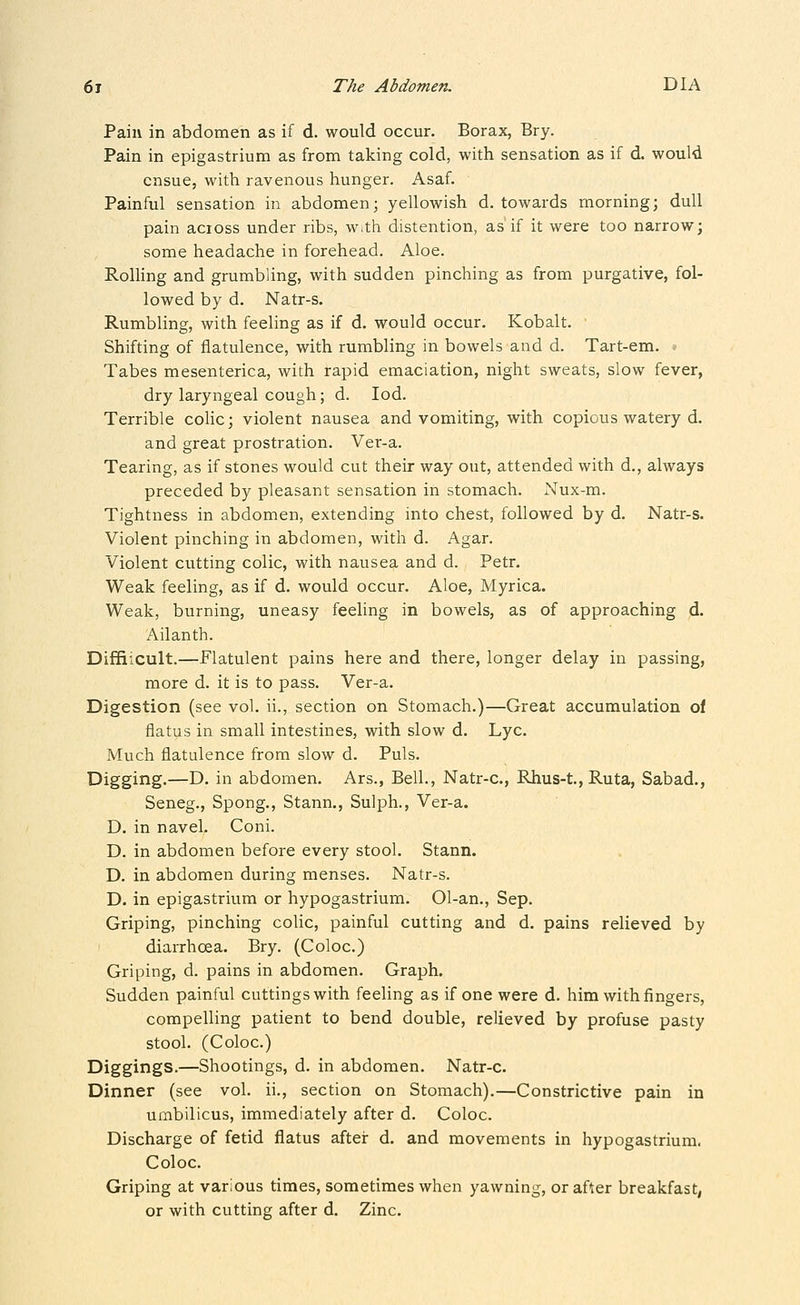 Pain in abdomen as if d. would occur. Borax, Bry. Pain in epigastrium as from taking cold, with sensation as if d. would ensue, with ravenous hunger. Asaf. Painful sensation in abdomen; yellowish d. towards morning; dull pain across under ribs, with distention, as if it were too narrow; some headache in forehead. Aloe. RolHng and grumbling, with sudden pinching as from purgative, fol- lowed by d. Natr-s. Rumbling, with feeling as if d. would occur. Kobalt. ' Shifting of flatulence, with rumbling in bowels and d. Tart-em. Tabes mesenterica, with rapid emaciation, night sweats, slow fever, dry laryngeal cough; d. lod. Terrible coHc; violent nausea and vomiting, with copious watery d. and great prostration. Ver-a. Tearing, as if stones would cut their way out, attended with d., always preceded by pleasant sensation in stomach. Nux-m. Tightness in abdomen, extending into chest, followed by d. Natr-s. Violent pinching in abdomen, with d. Agar. Violent cutting colic, with nausea and d. Petr. Weak feeling, as if d. would occur. Aloe, Myrica. Weak, burning, uneasy feeling in bowels, as of approaching d. Ailanth. Diffiicult.—Flatulent pains here and there, longer delay in passing, more d. it is to pass. Ver-a. Digestion (see vol. ii., section on Stomach.)—Great accumulation of flatus in small intestines, with slow d. Lye. Much flatulence from slow d. Puis. Digging.—D. in abdomen. Ars., Bell., Natr-c, Rhus-t., Ruta, Sabad., Seneg., Spong., Stann., Sulph., Ver-a. D. in navel. Coni. D. in abdomen before every stool. Stann. D. in abdomen during menses. Natr-s. D. in epigastrium or hypogastrium. 01-an., Sep. Griping, pinching colic, painful cutting and d. pains relieved by diarrhoea. Bry. (Coloc.) Griping, d. pains in abdomen. Graph. Sudden painful cuttings with feeling as if one were d. him with fingers, compelling patient to bend double, relieved by profuse pasty stool. (Coloc.) Diggings.—Shootings, d. in abdomen. Natr-c. Dinner (see vol. ii., section on Stomach).—Constrictive pain in umbilicus, immediately after d. Coloc. Discharge of fetid flatus after d. and movements in hypogastrium. Coloc. Griping at various times, sometimes when yawning, or after breakfast, or with cutting after d. Zinc.