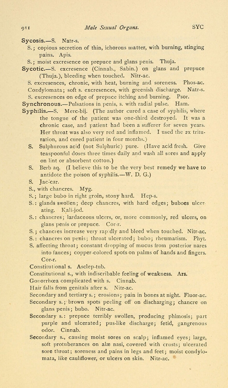 Sycosis.—S. Natr-s. S.; copious secretion of thin, ichorous matter, with burning, stinging pains. Apis. S.; moist excresence on prepuce and glans penis. Thuja. Sycotic.—S. excresence (Cinnab., Sabin.) on glans and prepuce (Thuja.), bleeding when touched. Nitr-ac. S. excresences, chronic, with heat, burning and soreness. Phos-ac. Condylomata; soft s. excresences, with greenish discharge. Natr-s. S. excresences on edge of prepuce itching and burning. Psor. Synchronous.—Pulsations in penis, s. with radial pulse. Ham. Syphilis.—S. Merc-bij. (The author cured a case of syphilis, where the tongue of the patient was one-third destroyed. It was a chronic case, and patient had been a sufferer for seven years. Her throat was also very red and inflamed. I used the 2x tritu- ration, and cured patient in four months.) S. Sulphurous acid (not Sulphuric) pure. (Have acid fresh. Give teaspoonful doses three times daily and wash all sores and apply on lint or absorbent cotton.) S. Berb aq. (I believe this to be the very best remedy we have to antidote the poison of syphilis.—W. D. G.) S. Jac-car. S., with chancres. Myg. S.; large bubo in right groin, stony hard. Hep-s. S.: glands swollen; deep chancres, with hard edges; buboes ulcer- ating. Kali-jod. S.: chancres; lardaceous ulcers, or, more commonly, red ulcers, on glans penis or prepuce. Cor-r. S.; chancres increase very rapidly and bleed when touched. Nitr-ac. S.: chancres on penis; throat ulcerated; bubo; rheumatism. Phyt. S. affecting throat; constant dropping of mucus from posterior nares into fauces; copper-colored spots on palms of hands and fingers. Cor-r. Constitutional s. Asclep-tub. Constitutional s., with indiscribable feeling of weakness. Ars. Gonorrhoea complicated with s. Cinnab. Hair falls from genitals after s. Nitr-ac. Secondary and tertiary s.; erosions; pain in bones at night. Fluor-ac. Secondary s.; brown spots peeling off on discharging; chancre on glans penis; bubo. Nitr-ac. Secondary s.: prepuce terribly swollen, producing phimosis; part purple and ulcerated; pus-like discharge; fetid, gangrenous odor. Cinnab. Secondary s., causing moist sores on scalp; inflamed eyes; large, soft protuberances on alae nasi, covered with crusts; ulcerated sore throat; soreness and pains in legs and feet; moist condylo- mata, like cauliflower, or ulcers on skin. Nitr-ac.
