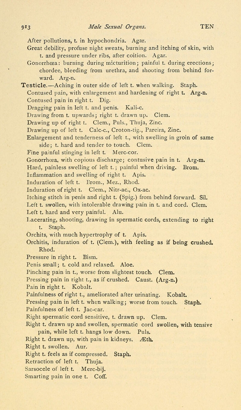 After pollutions, t. in hypochondria. Agar. Great debility, profuse night sweats, burning and itching of skin, with t. and pressure under ribs, after coition. Agar. Gonorrhoea: burning during micturition; painfull, during erections; chordee, bleeding from urethra, and shooting from behind for- ward. Arg-n. Testicle.—Aching in outer side of left t. when walking. Staph. Contused pain, with enlargement and hardening of right t. Arg-n. Contused pain in right t. Dig. Dragging pain in left t. and penis. Kali-c. Drawing from t. upwards; right t. drawn up. Clem. Drawing up of right t. Clem., Puis., Thuja, Zinc. Drawing up of left t. Calc-c, Croton-tig., Pareira, Zinc. Enlargement and tenderness of left t., with swelling in groin of same side; t. hard and tender to touch. Clem. Fine painful stinging in left t. Merc-cor. Gonorrhcea, with copious discharge; contusive pain in t. Arg-m. Hard, painless swelling of left t.; painful when driving. Brom. Inflammation and swelling of right t. Apis. Induration of left t. Brom., Mez., Rhod. Induration of right t. Clem., Nitr-ac, Ox-ac. Itching stitch in penis and right t. (Spig.) from behind forward. Sil. Left t. swollen, with intolerable drawing pain in t. and cord. Clem. Left t. hard and very painful. Alu. Lacerating, shooting, drawing in spermatic cords, extending to right t. Staph. Orchits, with much hypertrophy of t. Apis. Orchitis, induration of t. (Clem.), with feeling as if being crushed. Rhod. Pressure in right t. Bism. Penis small; t. cold and relaxed. Aloe. Pinching pain in t., worse from sHghtest touch. Clem. Pressing pain in right t., as if crushed. Caust. (Arg-n.) Pain in right t. Kobalt. Painfulness of right t., ameliorated after urinating. Kobalt. Pressing pain in left t. when walking; worse from touch. Staph. Painfulness of left t. Jac-car. Right spermatic cord sensitive, t. drawn up. Clem. Right t. drawn up and swollen, spermatic cord swollen, with tensive pain, while left t. hangs low down. Puis. Right t. drawn up, with pain in kidneys, ^th. Right t. swollen. Aur. Right t. feels as if compressed. Staph. Retraction of left t. Thuja. Sarsocele of left t. Merc-bij. Smarting pain in one t. CofF.