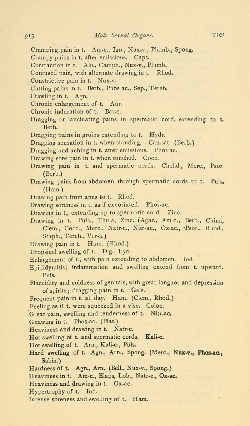 Cramping pain in t. Am-c, Ign., Nux-v., Plumb., Spong. Crampy pains in t. after emissions. Caps. Contraction in t. Alu., Caraph., Nux-v., Plumb. Contused pain, with alternate drawing in t. Rhod, Constrictive pain in t. Nux-v. Cutting pains in t. Barb., Phos-ac, Sep., Tereb. Crawling in t. Agn. Chronic enlargement of t. Aur. Chronic induration of t. Bar-c. Dragging or lancinating pains in spermatic cord, extending to t. Berb. Dragging pains in groins extending to t. Hydr. Dragging sensation in t. when standing. Can-sat. (Berb.) Dragging and aching in t. after emissions. Phos-ac. Drawing sore pain in t. when touched. Cocc. Drawing pain in t. and spermatic cords. Chelid., Merc, Psor-. (Berb.) Drawing pains from abdomen through spermatic cords to t. Puis, (Ham.) Drawing pain from anus to t. Rhod. Drawing soreness in t. as if excoriated. Phos-ac. Drawing in t., extending up to spermatic cord. Zinc. Drawing in t. Puis., Thuja, Zinc. (Agar., Am-c, Berb., China, Clem., Cocc, Merc, Natr-c, Nitr-ac, Ox-ac, *Psor., Rhod., Staph., Tereb., Ver-a.) Drawing pain in t. Ham. (Rhod.) Dropsical swelling of t. Dig., Lye Enlargement of t., with pain extending to abdomen. lod. Epididymitis; inflammation and swelling extend from t. upward. Puis. Flaccidity and coldness of genitals, with great languor and depression of spirits; dragging pain in t. Gels. Frequent pain in t. all day. Ham. (Clem., Rhod.) Feeling as if t. were squeezed in a vise. Coloc. Great pain, swelling and tenderness of t. Nitr-ac. Gnawing in t. Phos-ac. (Plat.) Heaviness and drawing in t. Natr-c. Hot swelling of t. and spermatic cords. Kali-c. Hot swelling of t. Arn., Kali-c, Puis. Hard swelling of t. Agn., Am., Spong. (Merc, Nux-v., Phos-ac., Sabin.) Hardness of t. Agn., Arn. (Bell., Nux-v., Spong.) Heaviness in t. Am-c, Elaps, Lob., Natr-c, Ox-ac Heaviness and drawing in t. Ox-ac. Hypertrophy of t. lod. Intense soreness and swelling of t. Ham.
