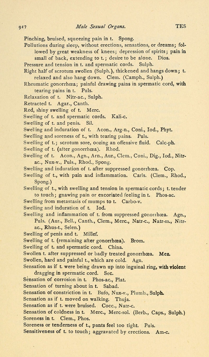 Pinching, bruised, squeezing pain in t. Spong. Pollutions during sleep, without erections, sensations, or dreams; fol- lowed by great weakness of knees; depression of spirits; pain in small of back, extending to t.; desire to be alone. Dios. Pressure and tension in t. and spermatic cords. Sulph. Right half of scrotum swollen (Sulph.), thickened and hangs down; t. relaxed and also hang down. Clem. (Camph., Sulph.) Rheumatic gonorrhoea; painful drawing pains in spermatic cord, with tearing pains in t. Puis. Relaxation of t. Nitr-ac, Sulph. Retracted t. Agar., Canth. Red, shiny swelling of t. Merc. Swelling of t. and spermatic cords. Kali-c. Swelling of t. and penis. Sil. Swelling and induration of t. Aeon., Arg-n., Coni., lod., Phyt. Swelling and soreness of t., with tearing pains. Puis. Swelling of t.; scrotum sore, oozing an offensive fluid. Calc-ph. Swelling of t. (after gonorrhoea). Rhod. Swelling of t. Aeon., Agn., Arn., Aur., Clem., Coni., Dig., lod., Nitr- ac, Nux-v., Puis., Rhod., Spong. Swelling and induration of t. after suppressed gonorrhoea. Cop. Swelling of t., with pain and inflammation. Carls. (Clem., Rhod., Spong.) Swelling of t., with swelling and tension in spermatic cords; t. tender to touch; gnawing pain or excoriated feeling in t. Phos-ac. Swelling from metastasis of mumps to t. Carbo-v. Swelling and induration of t. lod. Swelling and inflammation of t. from suppressed gonorrhoea. Agn., Puis. (Aur., Bell., Canth., Clem., Merc, Natr-c, Natr-m., Nitr- ac, Rhus-t, Selen.) Swelling of penis and t. Millef. Swelling of t. (remaining after gonorrhoea). Brom. Swelling of t. and spermatic cord. China. Swollen t. after suppressed or badly treated gonorrhoea. Mez. Swollen, hard and painful t., which are cold. Agn. Sensation as if t. were being drawn up into inguinal ring, with violent dragging in spermatic cord. Sec. Sensation of corrosion in t. Phos-ac, Plat. Sensation of turning about in t. Sabad. Sensation of constriction in t. Bufo, Nux-v., Plumb., Sulph. Sensation as if t. moved on walking. Thuja. Sensation as if t. were bruised. Cocc, Natr-c Sensation of coldness in t. Merc, Merc-sol. (Berb., Caps., Sulph.) Soreness in t. Clem., Phos. Soreness or tenderness of t., pants feel loo tight. Puis. Sensitiveness of t. to touch; aggravated by erections. Am-c.