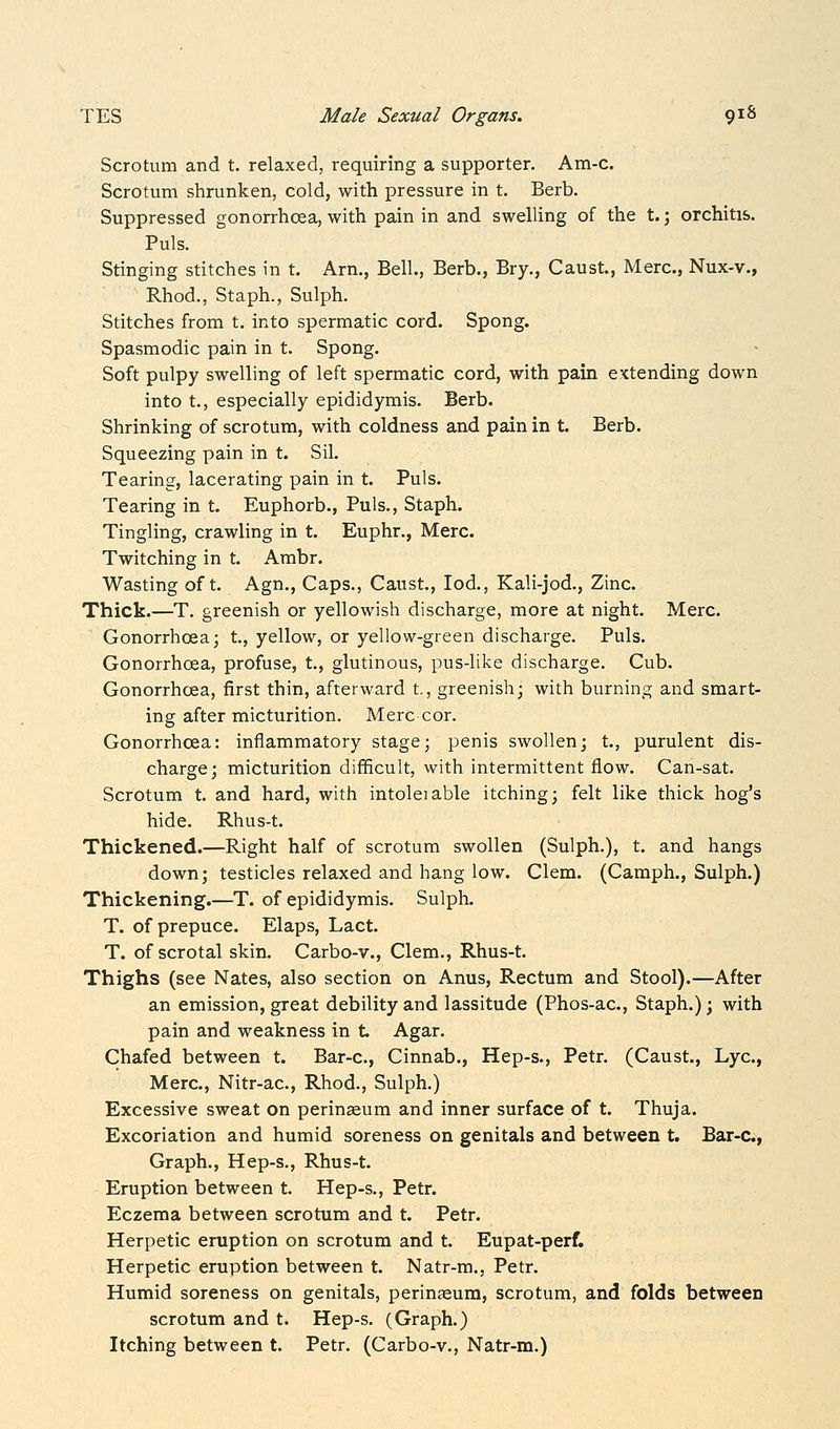 Scrotum and t. relaxed, requiring a supporter. Am-c. Scrotum shrunken, cold, with pressure in t. Berb. Suppressed gonorrhoea, with pain in and swelling of the t.; orchitis. Puis. Stinging stitches in t. Arn., Bell., Berb., Bry., Caust, Merc, Nux-v., Rhod., Staph., Sulph. Stitches from t. into spermatic cord. Spong. Spasmodic pain in t. Spong. Soft pulpy swelling of left spermatic cord, with pain extending down into t., especially epididymis. Berb. Shrinking of scrotum, with coldness and pain in t. Berb. Squeezing pain in t. Sil. Tearing, lacerating pain in t. Puis. Tearing in t. Euphorb., Puis., Staph. Tingling, crawling in t. Euphr., Merc. Twitching in t. Ambr. Wasting oft. Agn., Caps., Caust., lod., Kali-jod., Zinc. Thick.—T. greenish or yellowish discharge, more at night. Merc. Gonorrhoea; t., yellow, or yellow-green discharge. Puis. Gonorrhoea, profuse, t., glutinous, pus-like discharge. Cub. Gonorrhoea, first thin, afterward t., greenish; with burning and smart- ing after micturition. Merc cor. Gonorrhoea: inflammatory stage; penis swollen; t., purulent dis- charge; micturition difificult, with intermittent flow. Can-sat. Scrotum t. and hard, with intoleiable itching; felt like thick hog's hide. Rhus-t. Thickened.—Right half of scrotum swollen (Sulph.), t. and hangs down; testicles relaxed and hang low. Clem. (Camph., Sulph.) Thickening.—T. of epididymis. Sulph. T. of prepuce. Elaps, Lact. T. of scrotal skin. Carbo-v., Clem., Rhus-t. Thighs (see Nates, also section on Anus, Rectum and Stool).—After an emission, great debility and lassitude (Phos-ac, Staph.); with pain and weakness in t. Agar. Chafed between t. Bar-c, Cinnab., Hep-s., Petr. (Caust., Lye, Merc, Nitr-ac, Rhod., Sulph.) Excessive sweat on perinseum and inner surface of t. Thuja. Excoriation and humid soreness on genitals and between t. Bar-c, Graph., Hep-s., Rhus-t. Eruption between t. Hep-s., Petr. Eczema between scrotum and t. Petr. Herpetic eruption on scrotum and t. Eupat-perf, Herpetic eruption between t. Natr-m., Petr. Humid soreness on genitals, perinceum, scrotum, and folds between scrotum and t. Hep-s. (Graph.) Itching between t. Petr. (Carbo-v., Natr-m.)