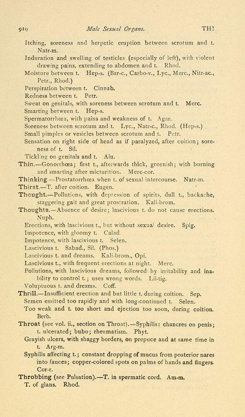 Itching, soreness and herpetic eruption between scrotum and t. Natr-m. Induration and swelling of testicles (especially of left), with violent drawing pains, extending to abdomen and t. Rhod. Moisture between t. Hep-s. (Bar-c, Carbo-v., Lye, Merc, Nitr-ac, Petr., Rhod.) Perspiration between t. Cinnab. Redness between t. Petr. Sweat on genitals, with soreness between scrotum and t. Merc. Smarting between t. Hep-s. Spermatorrhoea, with pains and weakness of t. Agar. Soreness between scrotum and t. Lye, Natr-c, Rhod. (Hep-s.) Small pimples or vesicles between scrotum and t. Petr. Sensation on right side of head as if paralyzed, after coition; sore- ness of t. Sil. Tickling on genitals and t. Alu. Thin.—Gonorrhoea; first t., afterwards thick, greenish; with burning and smarting after micturition. Merc-cor. Thinking.—Prostatorrhoea when t. of sexual intercourse. Natr-m. Thirst.—T. after coition. Eugen. Thought.—Pollutions, with depression of spirits, dull t., backache, staggering gait and great prostration. Kali-brom. Thoughts,—Absence of desire; lascivious t. do not cause erections. Nuph. Erections, with lascivious t., but without sexual desire. Spig. Impotence, with gloomy t. Calad. Impotence, with lascivious t. Selen. Lascivious t. Sabad., Sil. (Phos.) Lascivious t. and dreams. Kali-brom., Opi. Lascivious t., with frequent erections at night. Merc. Pollutions, with lascivious dreams, followed by irritability and ina- bility to control t.; uses wrong words. Lil-tig. Voluptuous t. and dreams. Coflf. Thrill.—Insufficient erection and but little t. during coition. Sep. Semen emitted too rapidly and with long-continued t. Selen. Too weak and t. too short and ejection too soon, during coition. Berb. Throat (see vol. ii., section on Throat).—Syphilis: chancres on penis; t. ulcerated; bubo; rheumatism. Phyt. Grayish ulcers, with shaggy borders, on prepuce and at same time in t. Arg-m. Syphilis affecting t.; constant dropping of mucus from posterior nares into fauces; copper-colored spots on palms of hands and fingers. Cor-r. Throbbing (see Pulsation).—^T. in spermatic cord. Am-m. T, of glans. Rhod.
