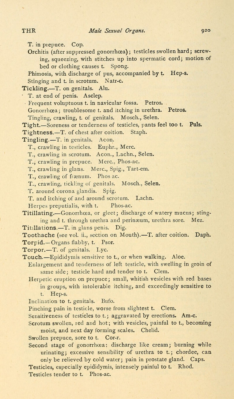 T. in prepuce. Cop. Orchitis (after suppressed gonorrhoea); testicles swollen hard; screw- ing, squeezing, with stitches up into spermatic cord; motion of bed or clothing causes t. Spong. Phimosis, with discharge of pus, accompanied by t. Hep-s. Stinging and t. in scrotum. Natr-c. Tickling.—T. on genitals. Alu. • T, at end of penis. Asclep. • Frequent voluptuous t. in navicular fossa. Petros. . Gonorrhoea; troublesome t. and itching in urethra. Petros. Tingling, crawling, t. of genitals. Mosch., Selen. Tight.—Soreness or tenderness of testicles, pants feel too t. Puis. Tightness.—T. of chest after coition. Staph. Tingling.—T. in genitals. Aeon. T,, crawling in testicles. Euphr., Merc. T., crawling in scrotum. Aeon., Lachn., Selen. T., crawling in prepuce. Merc, Phos-ac. T., crawling in glans. Merc, Spig., Tart-em. T., crawling of frainum. Phos ac T., crawling, tickling of genitals. Mosch., Selen. T. around corona glandis. Spig. T. and itching of and around scrotum. Lachn. Herpes preputialis, with t. Phos-ac. Titillating.—Gonorrhoea, or gleet; discharge of watery mucus; sting- ing and t. through urethra and perinseum, urethra sore. Mez. Titillations.—T. in glans penis. Dig. Toothache (see vol. ii., section on Mouth).—T. after coition. Daph. Torpid.— Organs flabby, t. Psor. Torpor.—T. of genitals. Lye Touch.—Epididymis sensitive to t, or when walking. Aloe. Enlargement and tenderness of left testicle, with swelling in groin of same side; testicle hard and tender to t. Clem. Herpetic eruption on prepuce; small, whitish vesicles with red bases in groups, with intolerable itching, and exceedingly sensitive to t. Hep-s. Inclination to t. genitals. Bufo. Pinching pain in testicle, worse from slightest t. Clem. Sensitiveness of testicles to t.; aggravated by erections. Am-c. Scrotum swollen, red and hot; with vesicles, painful to t., becoming moist, and next day forming scales. Chelid. Swollen prepuce, sore to t. Cor-r. Second stage of gonorrhoea: discharge like cream; burning while urinating; excessive sensibility of urethra to t.; chordee, can only be relieved by cold water; pain in prostate gland. Caps. Testicles, especially epididymis, intensely painful to t. Rhod. Testicles tender to t. Phos-ac.