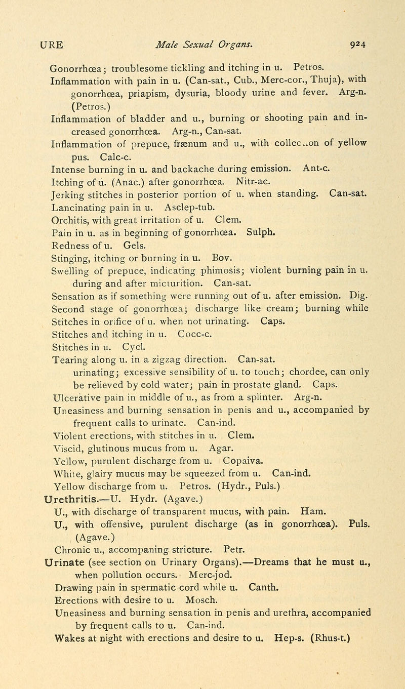 Gonorrhoea; troublesome tickling and itching in u. Petros. Inflammation with pain in u. (Can-sat., Cub., Merc-cor., Thuja), with gonorrhoea, priapism, dysuria, bloody urine and fever. Arg-n. (Petros.) Inflammation of bladder and u., burning or shooting pain and in- creased gonorrhoea. Arg-n., Can-sat. Inflammation of prepuce, frsenum and u., with collec.on of yellow pus. Calc-c. Intense burning in u. and backache during emission. Ant-c. Itching of u. (Anac.) after gonorrhoea. Nitr-ac. Jerking stitches in posterior portion of u. when standing. Can-sat. Lancinating pain in u. Asclep-tub. Orchitis, with great irritation of u. Clem. Pain in u. as in beginning of gonorrhoea. Sulph. Redness of u. Gels. Stinging, itching or burning in u. Bov. Swelling of prepuce, indicating phimosis; violent burning pain in u. during and after micturition. Can-sat. Sensation as if something were running out of u. after emission. Dig. Second stage of gonorrhoea; discharge like cream; burning while Stitches in orifice of u. when not urinating. Caps. Stitches and itching in u. Cocc-c. Stitches in u. Cycl. Tearing along u. in a zigzag direction. Can-sat. urinating; excessive sensibility of u. to touch; chordee, can only be relieved by cold water; pain in prostate gland. Caps. Ulcerative pain in middle of u., as from a splinter. Arg-n. Uneasiness and burning sensation in penis and u., accompanied by frequent calls to urinate. Can-ind. Violent erections, with stitches in u. Clem. Viscid, glutinous mucus from u. Agar. Yellow, purulent discharge from u. Copaiva. White, glairy mucus may be squeezed from u. Can-ind. Yellow discharge from u. Petros. (Hydr., Puis.) Urethritis.—U. Hydr. (Agave.) U., with discharge of transparent mucus, with pain. Ham. U., with offensive, purulent discharge (as in gonorrhoea). Puis. (Agave.) Chronic u., accompaning stricture. Petr. Urinate (see section on Urinary Organs).—Dreams that he must u., when pollution occurs. Merc-jod. Drawing pain in spermatic cord while u. Cauth. Erections with desire to u. Mosch. Uneasiness and burning sensation in penis and urethra, accompanied by frequent calls to u. Can-ind. Wakes at night with erections and desire to u. Hep-s. (Rhus-t.)