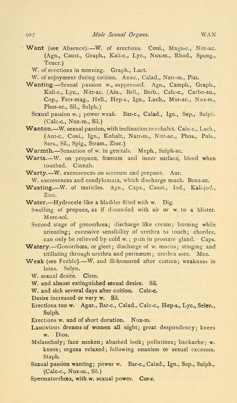 Want (see Absence).—^W. of erections. Coni., Magn-c, Nitr-ac. (Agn., Caust., Graph., Kali-c, Lye, Nux-m., Rhod., Spong.. Teucr.) W. of erections in morning. Graph., Lact. W. of enjoyment during coition. Anac, Calad., Natr-m., Plat. Wanting.—Sexual passion w., suppressed. Agn., Camph., Graph., Kali-c, Lye, Nitr-ac. (Alu., Bell., Berb., Calc-c, Carbo-an., Cop., Ferr-mag., Hell., Hep-s., Ign., Lach., Mur-ac, Nux-m., Phos-ac, Sil., Sulph.) Sexual passion w.; power weak. Bar-c, Calad., Ign., Sep., Sulph. (Calc-c, Nux-m., Sil.) Wanton.—W. sexual passion, with inclination to cohabit. Calc-c, Lach., (Ant-c, Coni., Ign., Kobalt., Natr-m., Nitr-ac, Phos., Puis., Sars., Sil., Spig., Stram., Zinc.) Warmth.—Sensation of w. in genitals. Meph., Sulph-ac. Warts.—W. on prepuce, fraenum and inner surface, bleed when touched. Cinnab. W^arty.—W. excresences on scrotum and prepuce. Aur. W. excresences and condylomata, which discharge much, Benz-ac Wasting.—W. of testicles. Agn., Caps., Caust., lod., Kali-jod., Zinc Water.—Hydrocele like a bladder filled with w. Dig. Swelling of prepuce, as if distended with air or w. to a blister, Merc-sol. Second stage of gonorrhoea; discharge like cream; burning while urinating; excessive sensibility of urethra to touch; chordee, can only be relieved by cold w.; pain in prostate gland. Caps. Watery.—Gonorrhoea, or gleet; discharge of w. mucus; stinging and titillating through urethra and perinseum; urethra sore. Mez. Weak (see Feeble).—W. and ill-humored after coition; weakness in loins. Selen. W. sexual desire. Clem. W. and almost extinguished sexual desire. Sil. W. and sick several days after coition. Calc-c. Desire increased or very w. Sil. Erections too w. Agar., Bar-c, Calad., Calc-c, Hep-s., Lye, Selen,, Sulph. Erections w. and of short duration. Nux-m. Lascivious dreams of women all night; great despondency; knees w. Dios. Melancholy; face sunken; abashed look; pollutions; backache; w. knees; organs relaxed; following onanism or sexual excesses. Staph. Sexual passion wanting; power w. Bar-c, Calad,, Ign., Sep., Sulph., (Calc-c, Nux-m., Sil.) Spermatorrhoea, with w. sexual power. Cor-r.
