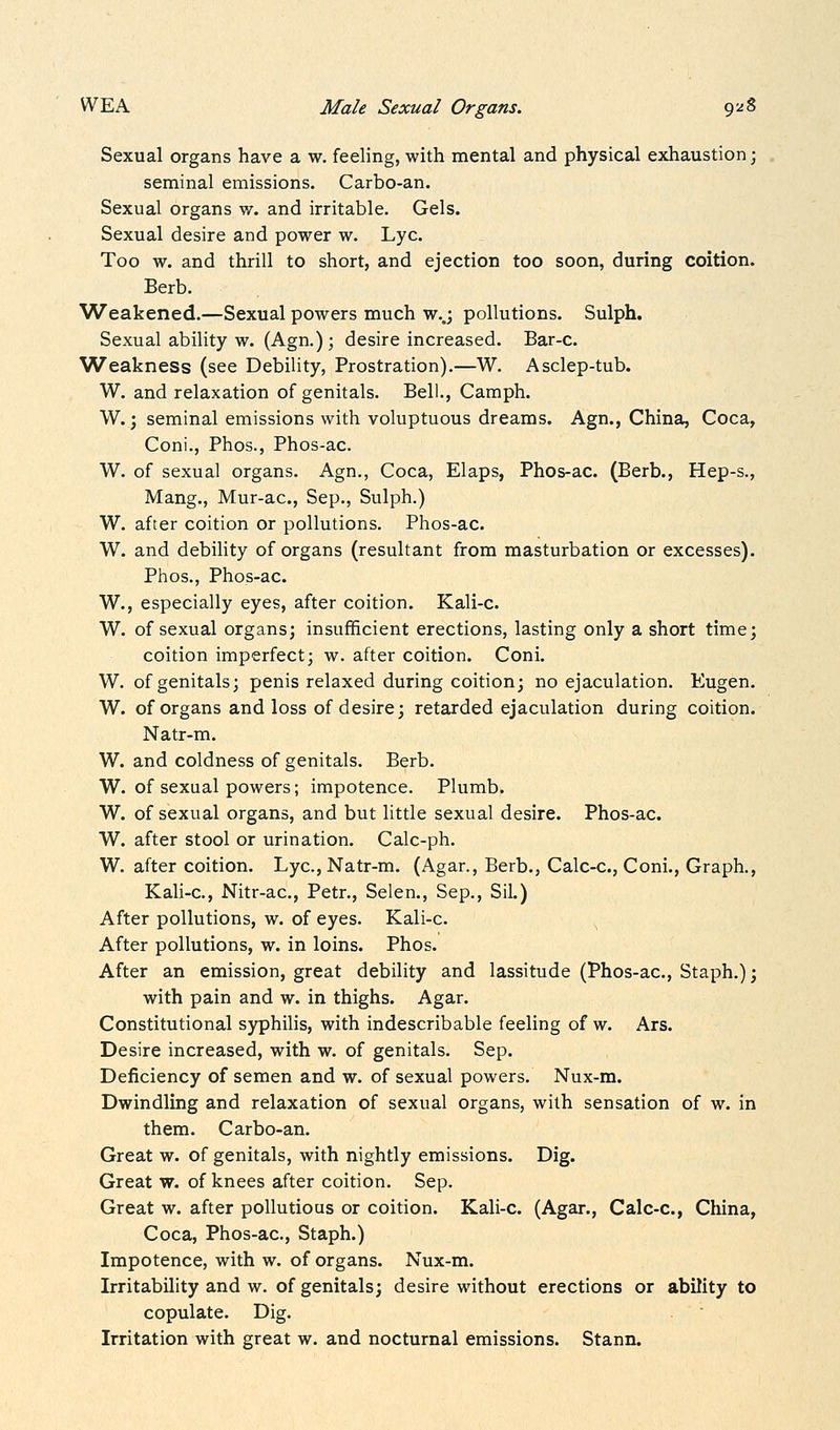 Sexual organs have a w. feeling, with mental and physical exhaustion; seminal emissions. Carbo-an. Sexual organs w. and irritable. Gels. Sexual desire and power w. Lye. Too w. and thrill to short, and ejection too soon, during coition. Berb. Weakened.—Sexual powers much w..; pollutions. Sulph. Sexual ability w. (Agn.); desire increased. Bar-c. Weakness (see Debility, Prostration).—W. Asclep-tub. W. and relaxation of genitals. Bell., Camph. W.; seminal emissions with voluptuous dreams. Agn., China, Coca, Coni., Phos., Phos-ac. W. of sexual organs. Agn., Coca, Elaps, Phos-ac. (Berb., Hep-s., Mang., Mur-ac, Sep., Sulph.) W. after coition or pollutions. Phos-ac. W. and debility of organs (resultant from masturbation or excesses). Phos., Phos-ac. W., especially eyes, after coition. Kali-c. W. of sexual organs; insufficient erections, lasting only a short time; coition imperfect; w. after coition. Coni. W. of genitals; penis relaxed during coition; no ejaculation. Eugen. W. of organs and loss of desire; retarded ejaculation during coition. Natr-m. W. and coldness of genitals. Berb. W. of sexual powers; impotence. Plumb. W. of sexual organs, and but little sexual desire. Phos-ac. W. after stool or urination. Calc-ph. W. after coition. Lye, Natr-m. (Agar., Berb., Calc-c, Coni., Graph., Kali-c, Nitr-ac, Petr., Selen., Sep., Sil.) After pollutions, w. of eyes. Kali-c. After pollutions, w. in loins. Phos. After an emission, great debility and lassitude (Phos-ac, Staph.); with pain and w. in thighs. Agar. Constitutional syphilis, with indescribable feeling of w. Ars. Desire increased, with w. of genitals. Sep. Deficiency of semen and w. of sexual powers. Nux-m. Dwindling and relaxation of sexual organs, with sensation of w. in them. Carbo-an. Great w. of genitals, with nightly emissions. Dig. Great w. of knees after coition. Sep. Great w. after pollutious or coition. Kali-c. (Agar., Calc-c, China, Coca, Phos-ac, Staph.) Impotence, with w. of organs. Nux-m. Irritability and w. of genitals; desire without erections or ability to copulate. Dig. Irritation with great w. and nocturnal emissions. Stann.