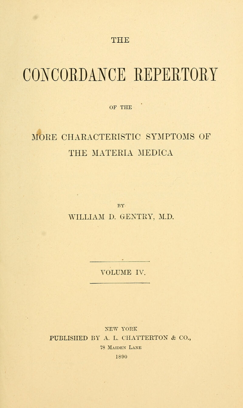 THE CONCORDANCE REPERTORY OF THE MORE CHARACTERISTIC SYMPTOMS OF THE MATERIA MEDICA BY WILLIAM D. GENTRY, M.D. VOLUME IV. NEW YORK PUBLISHED BY A. L. CHATTERTON & CO., 78 Maiden Lane 1890