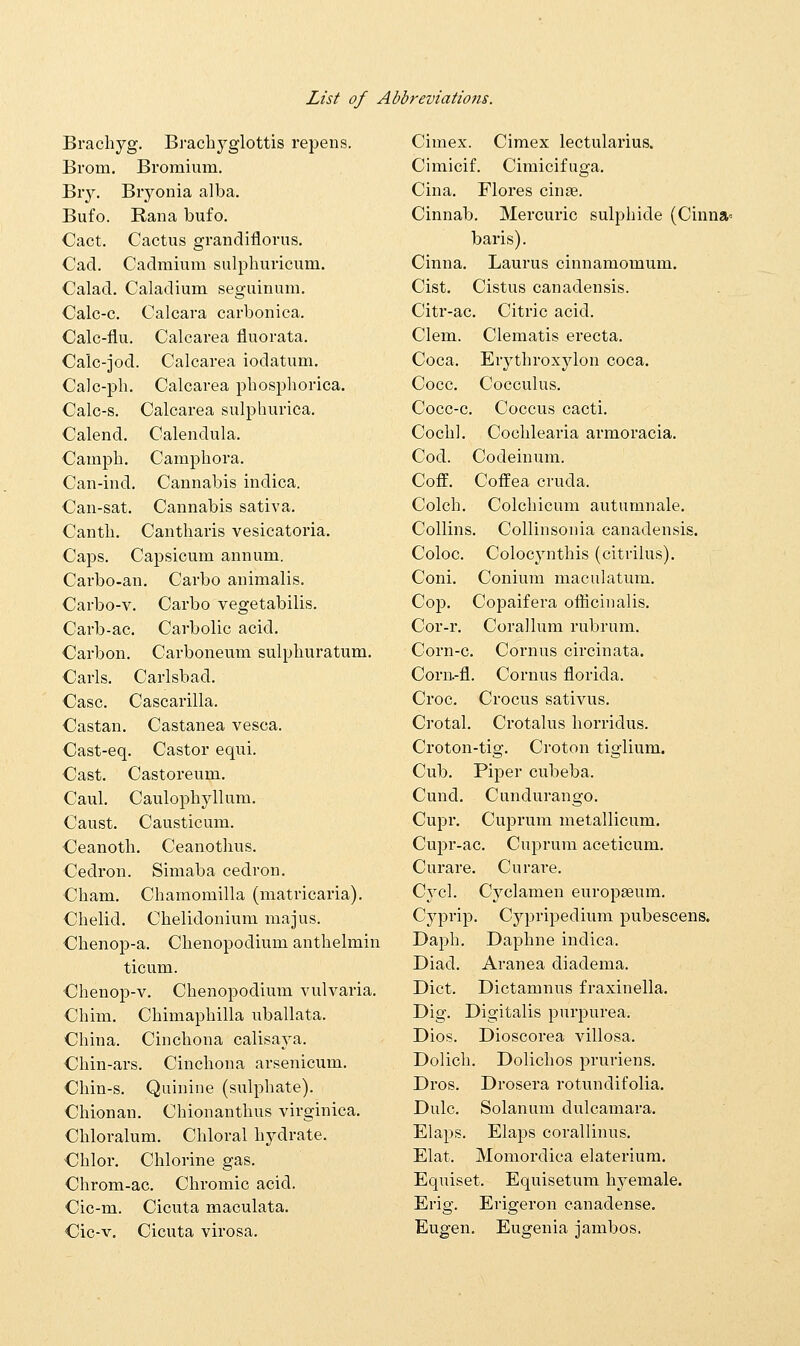 Brachyg. Brachyglottis repens. Brom. Bromium. Biy. Bryonia alba. Bufo. Rana bufo. Cact. Cactus grandiflorus. Cad. Cadmium sulpburicum. Calad. Caladium seguinum. Calc-c. Calcara carbonica. Calc-flu. Calcarea fluorata. Calc-jod. Calcarea iodatum. Calc-ph. Calcarea pbospborica. Calc-s. Calcarea sulphurica. Calend. Calendula. Campb. Campbora. Can-ind. Cannabis indica. Can-sat. Cannabis sativa. Cantb. Cantbaris vesicatoria. Caps. Capsicum annum. Carbo-an. Carbo animalis. Carbo-v. Carbo vegetabilis. Carb-ac. Carbolic acid. Carbon. Carboneum sulpburatum. Carls. Carlsbad. Case. Cascarilla. Castan. Castanea vesca. Cast-eq. Castor equi. Oast. Castoreum. Caul. Caulopbyllum. Caust. Causticum. Ceanoth. Ceanotbus. Cedron. Simaba cedron. Cham. Cbamomilla (matricaria). Cbelid. Cbelidonium majus. Cbenop-a. Cbenopodium antbelmin ticum. Chenop-v. Cbenopodium vulvaria. Cbim. Cbimapbilla uballata. Cbina. Cincbona calisaya. Chin-ars. Cincbona arsenicum. Cbin-s. Quinine (sulpbate). Cbionan. Chionantbus virginica. Cbloralum. Chloral bydrate. Chlor. Chlorine gas. Chrom-ac. Chromic acid. Cic-m. Cicuta maculata. Cic-v. Cicuta virosa. Cimex. Cimex lectularius. Cimicif. Cimicifuga. Cina. Flores cinge. Cinnab. Mercuric sulpbide (Cinna= baris). Cinna. Laurus cinnamomum. Cist. Cistus canadensis. Citr-ac. Citric acid. Clem. Clematis erecta. Coca. Erytbroxylon coca. Cocc. Cocculus. Cocc-c. Coccus cacti. Cochl. Cocblearia armoracia. Cod. Codeinum. Coff. Coffea cruda, Colcb. Colcbicum autumnale. Collins. Collinsonia canadensis. Coloc. Colocynthis (citrilus). Coni. Conium maculatum. Cop. Copaifera officinalis. Cor-r. Corallum rubrum. Corn-c. Cornus circinata. Corn.-fl. Cornus florida. Croc. Crocus sativus. Crotal. Crotalus borridus. Croton-tig. Croton tiglium. Cub. Piper cubeba. Cund. Cundurango. Cupr. Cuprum metallicum. Cupr-ac. Cuprum aceticum. Curare. Curare. Cycl. Cyclamen europasum. Cyprip. Cypripedium pubescens. Dapb. Daphne indica. Diad. Aranea diadema. Diet. Dictamnus fraxinella. Dig. Digitalis purpurea. Dios. Dioscorea villosa. Dolich. Dolichos pruriens. Dros. Drosera rotundifolia. Dulc. Solanum dulcamara. Elaps. Elaps corallinus. Elat. Momordica elaterium. Equiset. Equisetum byemale. Erig. Erigeron canadense. Eugen. Eugenia jambos.