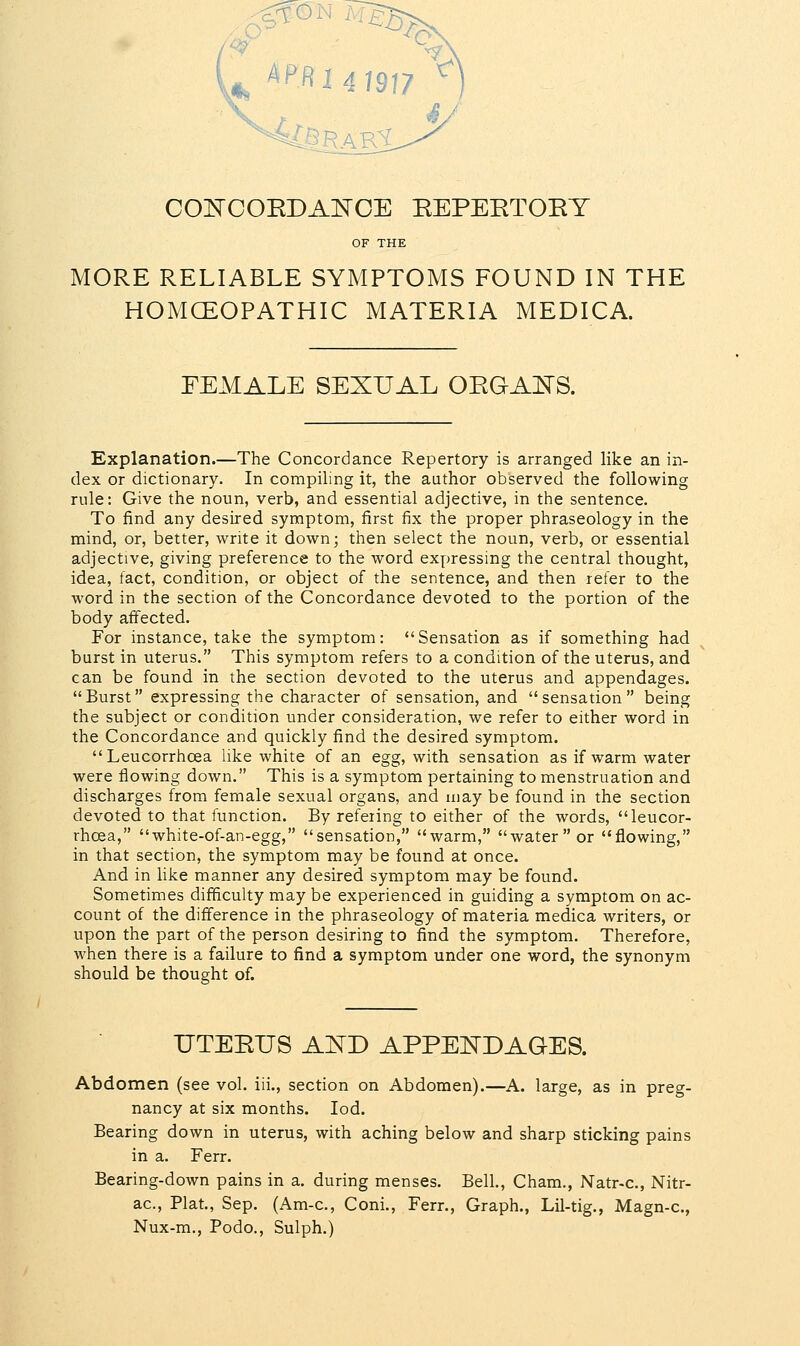 £B^ ft I 4 1917 CONCOEDANCE EEPEETOEY OF THE MORE RELIABLE SYMPTOMS FOUND IN THE HOMCEOPATHIC MATERIA MEDICA. FEMALE SEXUAL OEGANS. Explanation.—The Concordance Repertory is arranged like an in- dex or dictionary. In compiling it, the author observed the following rule: Give the noun, verb, and essential adjective, in the sentence. To find any desired symptom, first fix the proper phraseology in the mind, or, better, write it down; then select the noun, verb, or essential adjective, giving preference to the word expressing the central thought, idea, fact, condition, or object of the sentence, and then refer to the word in the section of the Concordance devoted to the portion of the body affected. For instance, take the symptom: Sensation as if something had burst in uterus. This symptom refers to a condition of the uterus, and can be found in the section devoted to the uterus and appendages. Burst expressing the character of sensation, and sensation being the subject or condition under consideration, we refer to either word in the Concordance and quickly find the desired symptom. Leucorrhcea like white of an egg, with sensation as if warm water were flowing down. This is a symptom pertaining to menstruation and discharges from female sexual organs, and may be found in the section devoted to that function. By refeiing to either of the words, leucor- rhcea, white-of-an-egg, sensation, warm, water or flowing, in that section, the symptom may be found at once. And in like manner any desired symptom may be found. Sometimes difficulty may be experienced in guiding a symptom on ac- count of the difference in the phraseology of materia medica writers, or upon the part of the person desiring to find the symptom. Therefore, when there is a failure to find a symptom under one word, the synonym should be thought of. TJTEEUS AND APPEND AGES. Abdomen (see vol. iii., section on Abdomen).—A. large, as in preg- nancy at six months. Iod. Bearing down in uterus, with aching below and sharp sticking pains in a. Ferr. Bearing-down pains in a. during menses. Bell., Cham., Natr-c, Nitr- ac, Plat., Sep. (Am-c, Coni., Ferr., Graph., Lil-tig., Magn-c, Nux-m., Podo., Sulph.)