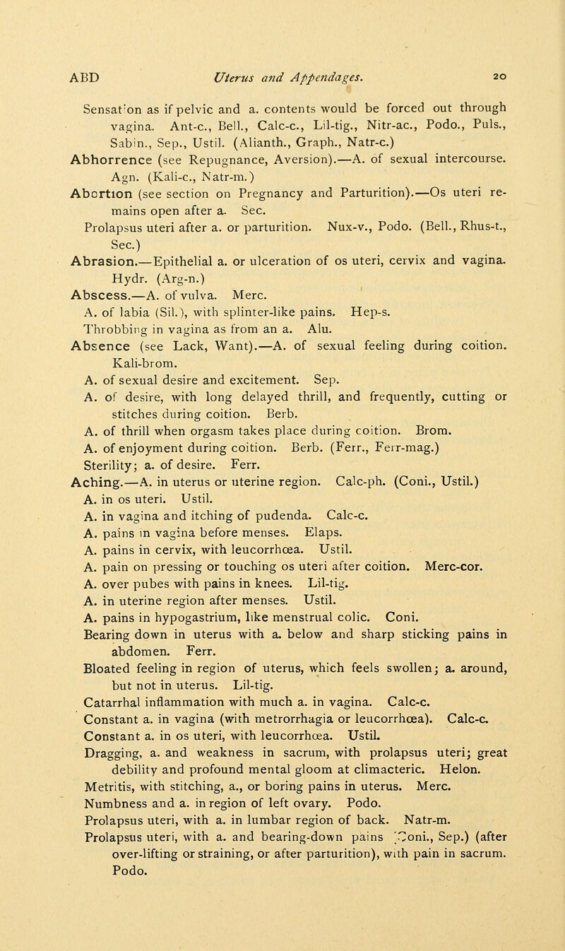 Sensation as if pelvic and a. contents would be forced out through vagina. Ant-c, Bell., Calc-c, Lil-tig., Nitr-ac, Podo., Puis., Sabin., Sep., Ustil. (Alianth., Graph., Natr-c.) Abhorrence (see Repugnance, Aversion).—A. of sexual intercourse. Agn. (Kali-c, Natr-m.) Abortion (see section on Pregnancy and Parturition).—Os uteri re- mains open after a. Sec. Prolapsus uteri after a. or parturition. Nux-v., Podo. (Bell., Rhus-t., Sec.) Abrasion.—Epithelial a. or ulceration of os uteri, cervix and vagina. Hydr. (Arg-n.) Abscess.—A. of vulva. Merc. A. of labia (Sil.), with splinter-like pains. Hep-s. Throbbing in vagina as from an a. Alu. Absence (see Lack, Want).—A. of sexual feeling during coition. Kali-brom. A. of sexual desire and excitement. Sep. A. of desire, with long delayed thrill, and frequently, cutting or stitches during coition. Berb. A. of thrill when orgasm takes place during coition. Brom. A. of enjoyment during coition. Berb. (Ferr., Ferr-mag.) Sterility; a. of desire. Ferr. Aching.—A. in uterus or uterine region. Calc-ph. (Coni., Ustil.) A. in os uteri. Ustil. A. in vagina and itching of pudenda. Calc-c. A. pains in vagina before menses. Elaps. A. pains in cervix, with leucorrhcea. Ustil. A. pain on pressing or touching os uteri after coition. Merc-cor. A. over pubes with pains in knees. Lil-tig. A. in uterine region after menses. Ustil. A. pains in hypogastrium, like menstrual colic. Coni. Bearing down in uterus with a. below and sharp sticking pains in abdomen. Ferr. Bloated feeling in region of uterus, which feels swollen; a. around, but not in uterus. Lil-tig. Catarrhal inflammation with much a. in vagina. Calc-c. Constant a. in vagina (with metrorrhagia or leucorrhcea). Calc-c. Constant a. in os uteri, with leucorrhcea. Ustil. Dragging, a. and weakness in sacrum, with prolapsus uteri; great debility and profound mental gloom at climacteric. Helon. Metritis, with stitching, a., or boring pains in uterus. Merc. Numbness and a. in region of left ovary. Podo. Prolapsus uteri, with a. in lumbar region of back. Natr-m. Prolapsus uteri, with a. and bearing-down pains 'Coni., Sep.) (after over-lifting or straining, or after parturition), with pain in sacrum. Podo.