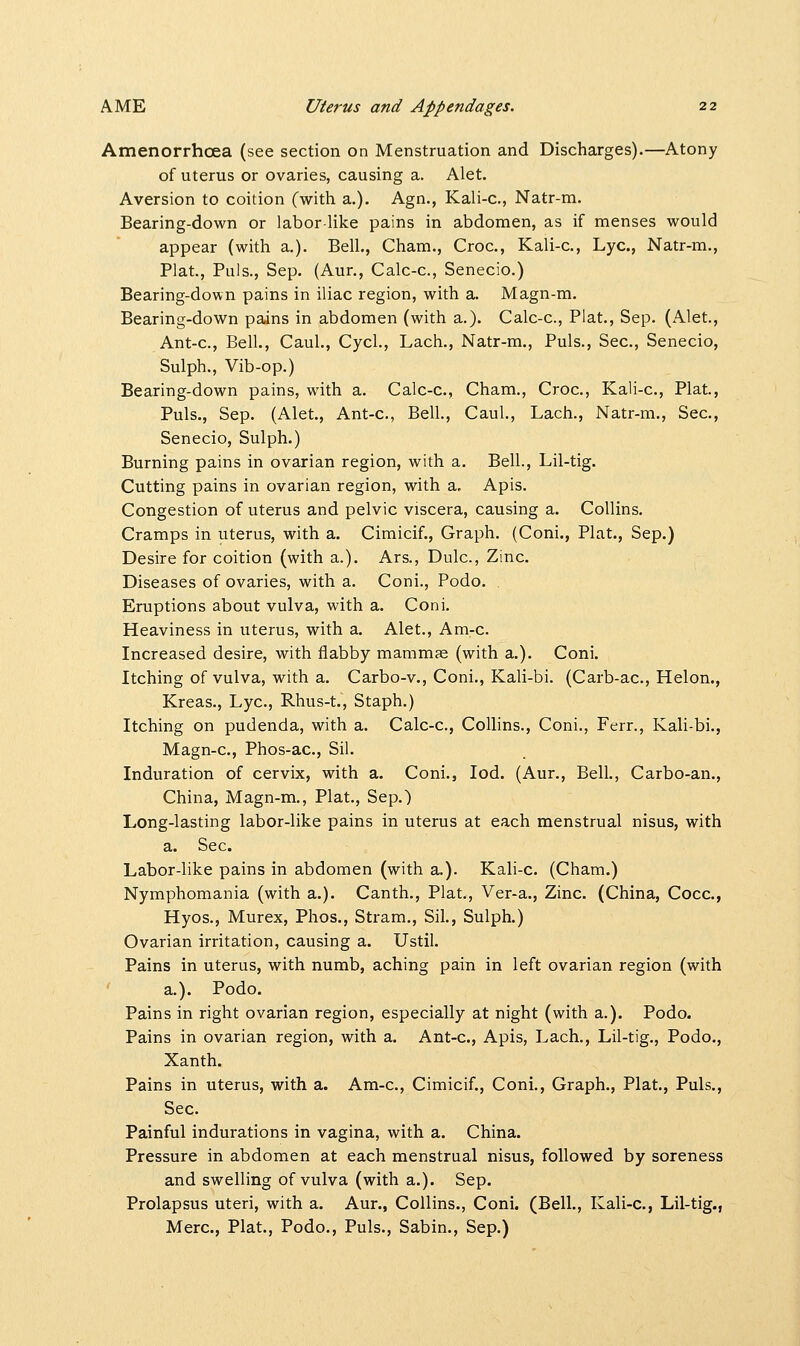 Amenorrhcea (see section on Menstruation and Discharges).—Atony of uterus or ovaries, causing a. Alet. Aversion to coition (with a.). Agn., Kali-c, Natr-m. Bearing-down or labor like pains in abdomen, as if menses would appear (with a.). Bell., Cham., Croc, Kali-c, Lye, Natr-m., Plat., Puis., Sep. (Aur., Calc-c, Senecio.) Bearing-down pains in iliac region, with a. Magn-m. Bearing-down pains in abdomen (with a.). Calc-c, Plat., Sep. (Alet., Ant-c, Bell., Caul., Cycl., Lach., Natr-m., Puis., Sec, Senecio, Sulph., Vib-op.) Bearing-down pains, with a. Calc-c, Cham., Croc, Kali-c, Plat., Puis., Sep. (Alet., Ant-c, Bell., Caul., Lach., Natr-m., Sec, Senecio, Sulph.) Burning pains in ovarian region, with a. Bell., Lil-tig. Cutting pains in ovarian region, with a. Apis. Congestion of uterus and pelvic viscera, causing a. Collins. Cramps in uterus, with a. Cimicif., Graph. (ConL, Plat., Sep.) Desire for coition (with a.). Ars., Dulc, Zinc Diseases of ovaries, with a. Coni., Podo. Eruptions about vulva, with a. Coni. Heaviness in uterus, with a. Alet., Am-c Increased desire, with flabby mammas (with a.). Coni. Itching of vulva, with a. Carbo-v., Coni., Kali-bi. (Carb-ac, Helon., Kreas., Lye, Rhus-t., Staph.) Itching on pudenda, with a. Calc-c, Collins., Coni., Ferr., Kali-bi., Magn-c, Phos-ac, Sil. Induration of cervix, with a. Coni., Iod. (Aur., Bell., Carbo-an., China, Magn-m., Plat., Sep.) Long-lasting labor-like pains in uterus at each menstrual nisus, with a. Sec. Labor-like pains in abdomen (with a.). Kali-c. (Cham.) Nymphomania (with a.). Canth., Plat., Ver-a., Zinc (China, Cocc, Hyos., Murex, Phos., Stram., Sil., Sulph.) Ovarian irritation, causing a. Ustil. Pains in uterus, with numb, aching pain in left ovarian region (with a.). Podo. Pains in right ovarian region, especially at night (with a.). Podo. Pains in ovarian region, with a. Ant-c, Apis, Lach., Lil-tig., Podo., Xanth. Pains in uterus, with a. Am-c, Cimicif., Coni., Graph., Plat., Puis., Sec. Painful indurations in vagina, with a. China. Pressure in abdomen at each menstrual nisus, followed by soreness and swelling of vulva (with a.). Sep. Prolapsus uteri, with a. Aur., Collins., Coni. (Bell., Kali-c, Lil-tig., Merc, Plat., Podo., Puis., Sabin., Sep.)