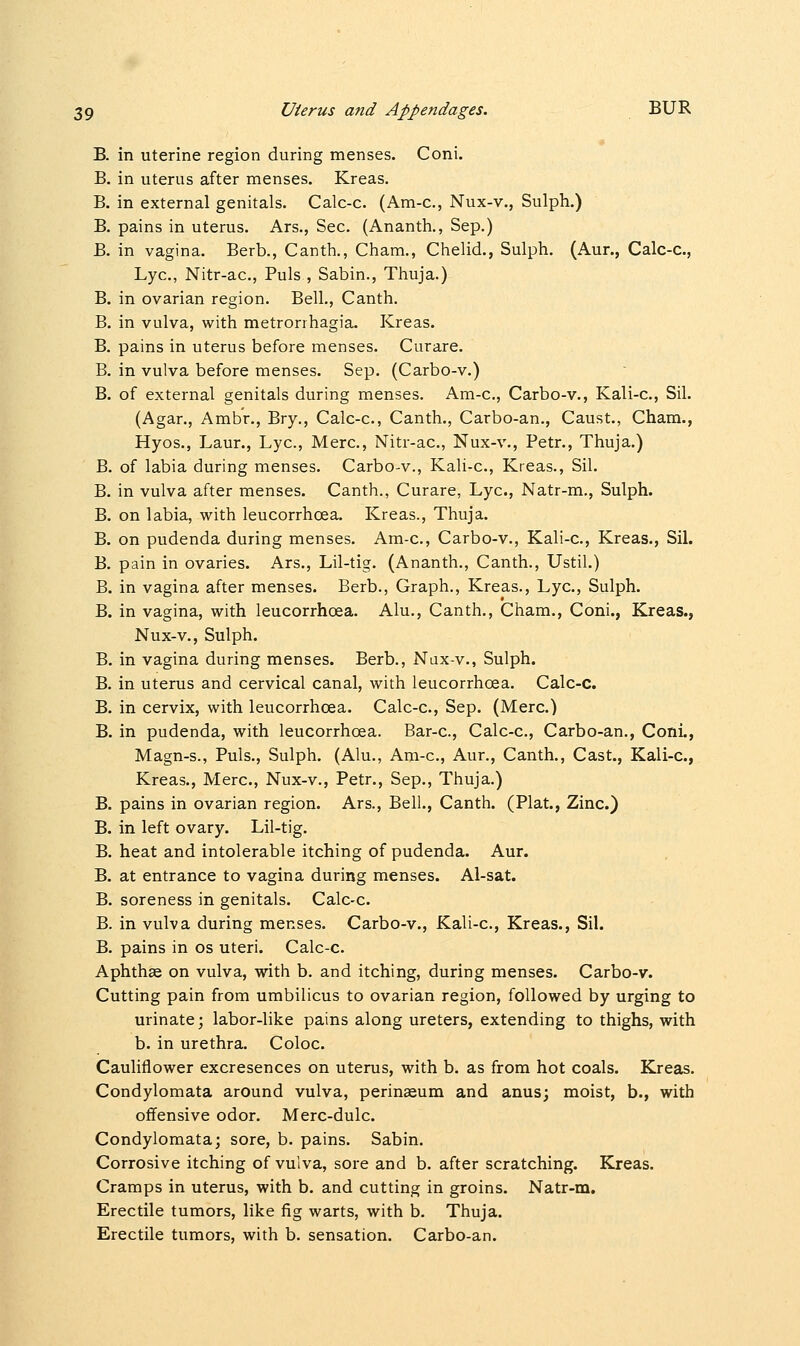 B. in uterine region during menses. Coni. B. in uterus after menses. Kreas. B. in external genitals. Calc-c. (Am-c, Nux-v., Sulph.) B. pains in uterus. Ars., Sec. (Ananth., Sep.) B. in vagina. Berb., Canth., Cham., Chelid., Sulph. (Aur., Calc-c, Lye, Nitr-ac, Puis , Sabin., Thuja.) B. in ovarian region. Bell., Canth. B. in vulva, with metrorrhagia. Kreas. B. pains in uterus before menses. Curare. B. in vulva before menses. Sep. (Carbo-v.) B. of external genitals during menses. Am-c, Carbo-v., Kali-c, Sil. (Agar., Ambr., Bry., Calc-c, Canth., Carbo-an., Caust., Cham., Hyos., Laur., Lye, Merc, Nitr-ac, Nux-v., Petr., Thuja.) B. of labia during menses. Carbo-v., Kali-c, Kreas., Sil. B. in vulva after menses. Canth., Curare, Lye, Natr-m., Sulph. B. on labia, with leucorrhcea. Kreas., Thuja. B. on pudenda during menses. Am-c, Carbo-v., Kali-c, Kreas., Sil. B. pain in ovaries. Ars., Lil-tig. (Ananth., Canth., Ustil.) B. in vagina after menses. Berb., Graph., Kreas., Lye, Sulph. B. in vagina, with leucorrhoea. Alu., Canth., Cham., Coni., Kreas., Nux-v., Sulph. B. in vagina during menses. Berb., Nux-v., Sulph. B. in uterus and cervical canal, with leucorrhcea. Calc-c. B. in cervix, with leucorrhcea. Calc-c, Sep. (Merc.) B. in pudenda, with leucorrhoea. Bar-c, Calc-c, Carbo-an., Coni., Magn-s., Puis., Sulph. (Alu., Am-e, Aur., Canth., Cast., Kali-c, Kreas., Merc, Nux-v., Petr., Sep., Thuja.) B. pains in ovarian region. Ars., Bell., Canth. (Plat., Zinc.) B. in left ovary. Lil-tig. B. heat and intolerable itching of pudenda. Aur. B. at entrance to vagina during menses. Al-sat. B. soreness in genitals. Calc-c. B. in vulva during menses. Carbo-v., Kali-c, Kreas., Sil. B. pains in os uteri. Calc-c. Aphthse on vulva, with b. and itching, during menses. Carbo-v. Cutting pain from umbilicus to ovarian region, followed by urging to urinate; labor-like pains along ureters, extending to thighs, with b. in urethra. Coloe Cauliflower excresences on uterus, with b. as from hot coals. Kreas. Condylomata around vulva, perinaeum and anus; moist, b., with offensive odor. Merc-dulc Condylomata; sore, b. pains. Sabin. Corrosive itching of vulva, sore and b. after scratching. Kreas. Cramps in uterus, with b. and cutting in groins. Natr-m. Erectile tumors, like fig warts, with b. Thuja. Erectile tumors, with b. sensation. Carbo-an.