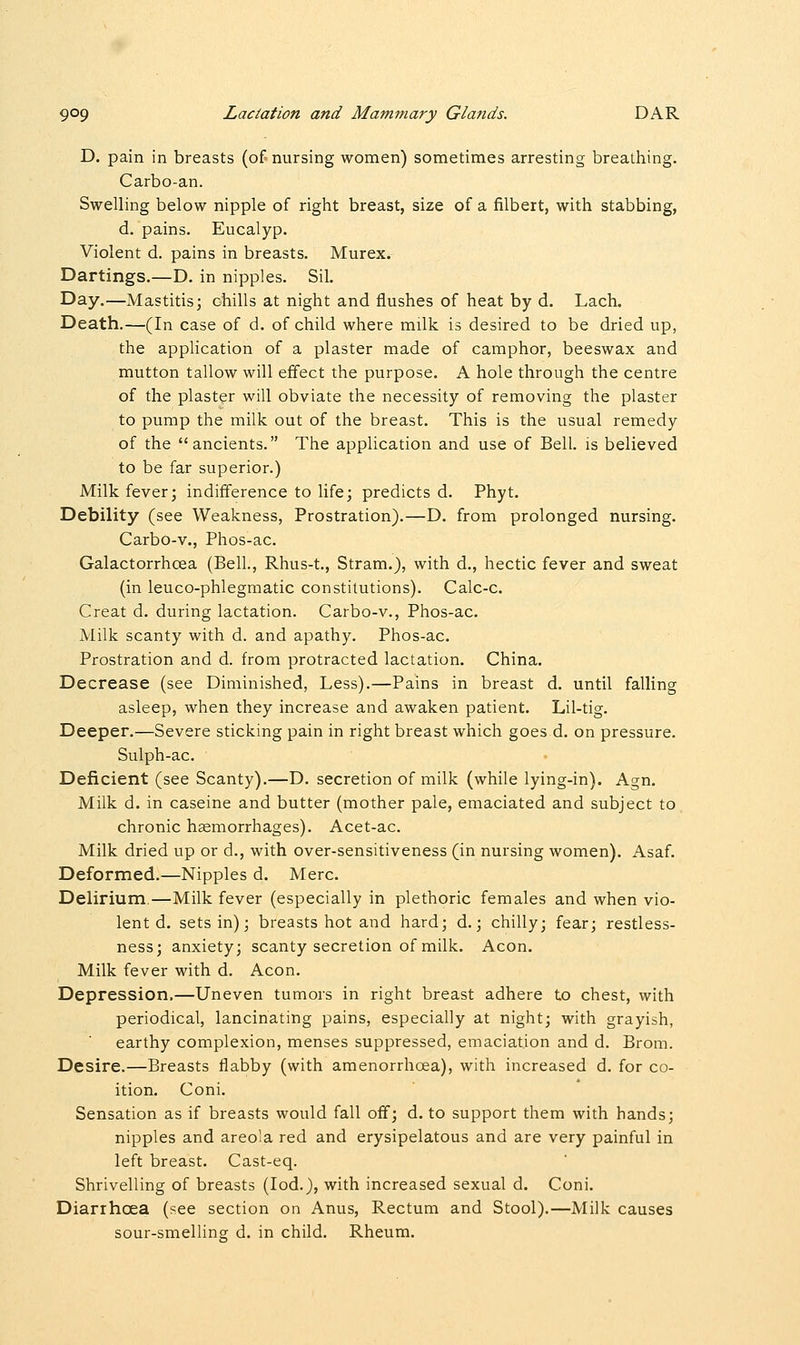 D. pain in breasts (of nursing women) sometimes arresting breathing. Carbo-an. Swelling below nipple of right breast, size of a filbert, with stabbing, d. pains. Eucalyp. Violent d. pains in breasts. Murex. Dartings.—D. in nipples. Sil. Day.—Mastitis; chills at night and flushes of heat by d. Lach. Death.—(In case of d. of child where milk is desired to be dried up, the application of a plaster made of camphor, beeswax and mutton tallow will effect the purpose. A hole through the centre of the plaster will obviate the necessity of removing the plaster to pump the milk out of the breast. This is the usual remedy of the ancients. The application and use of Bell, is believed to be far superior.) Milk fever; indifference to life; predicts d. Phyt. Debility (see Weakness, Prostration).—D. from prolonged nursing. Carbo-v., Phos-ac. Galactorrhea (Bell., Rhus-t., Stram.), with d., hectic fever and sweat (in leuco-phlegmatic constitutions). Calc-c. Creat d. during lactation. Carbo-v., Phos-ac. Milk scanty with d. and apathy. Phos-ac. Prostration and d. from protracted lactation. China. Decrease (see Diminished, Less).—Pains in breast d. until falling asleep, when they increase and awaken patient. Lil-tig. Deeper.—Severe sticking pain in right breast which goes d. on pressure. Sulph-ac. Deficient (see Scanty).—D. secretion of milk (while lying-in). Agn. Milk d. in caseine and butter (mother pale, emaciated and subject to chronic haemorrhages). Acet-ac. Milk dried up or d., with over-sensitiveness (in nursing women). Asaf. Deformed.—Nipples d. Merc. Delirium,—Milk fever (especially in plethoric females and when vio- lent d. sets in); breasts hot and hard; d.; chilly; fear; restless- ness; anxiety; scanty secretion of milk. Aeon. Milk fever with d. Aeon. Depression,—Uneven tumors in right breast adhere to chest, with periodical, lancinating pains, especially at night; with grayish, earthy complexion, menses suppressed, emaciation and d. Brom. Desire.—Breasts flabby (with amenorrhcea), with increased d. for co- ition. Coni. Sensation as if breasts would fall off; d. to support them with hands; nipples and areola red and erysipelatous and are very painful in left breast. Cast-eq. Shrivelling of breasts (Iod.), with increased sexual d. Coni. Diarrhoea (see section on Anus, Rectum and Stool).—Milk causes sour-smellinsr d. in child. Rheum.