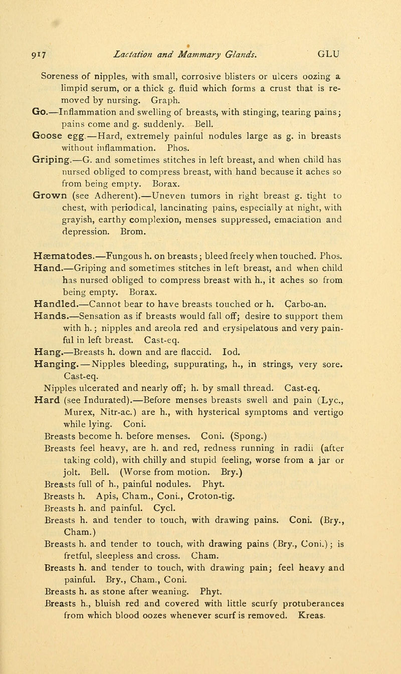 Soreness of nipples, with small, corrosive blisters or ulcers oozing a limpid serum, or a thick g. fluid which forms a crust that is re- moved by nursing. Graph. Go.—Inflammation and swelling of breasts, with stinging, tearing pains; pains come and g. suddenly. Bell. Goose egg.—Hard, extremely painful nodules large as g. in breasts without inflammation. Phos. Griping.—G. and sometimes stitches in left breast, and when child has nursed obliged to compress breast, with hand because it aches so from being empty. Borax. Grown (see Adherent).—Uneven tumors in right breast g. tight to chest, with periodical, lancinating pains, especially at night, with grayish, earthy complexion, menses suppressed, emaciation and depression. Brom. Haematodes.—Fungous h. on breasts; bleed freely when touched. Phos. Hand.—Griping and sometimes stitches in left breast, and when child has nursed obliged to compress breast with h., it aches so from being empty. Borax. Handled.—Cannot bear to have breasts touched or h. Carbo-an. Hands.—Sensation as if breasts would fall off; desire to support them with h.; nipples and areola red and erysipelatous and very pain- ful in left breast. Cast-eq. Hang.—Breasts h. down and are flaccid. Iod. Hanging. — Nipples bleeding, suppurating, h., in strings, very sore. Cast-eq. Nipples ulcerated and nearly off; h. by small thread. Cast-eq. Hard (see Indurated).—Before menses breasts swell and pain (Lye, Murex, Nitr-ac.) are h., with hysterical symptoms and vertigo while lying. Coni. Breasts become h. before menses. Coni. (Spong.) Breasts feel heavy, are h. and red, redness running in radii (after taking cold), with chilly and stupid feeling, worse from a jar or jolt. Bell. (Worse from motion. Bry.) Breasts full of h., painful nodules. Phyt. Breasts h. Apis, Cham., Coni., Croton-tig. Breasts h. and painful. Cycl. Breasts h. and tender to touch, with drawing pains. Coni. (Bry., Cham.) Breasts h. and tender to touch, with drawing pains (Bry., Coni.); is fretful, sleepless and cross. Cham. Breasts h. and tender to touch, with drawing pain; feel heavy and painful. Bry., Cham., Coni. Breasts h. as stone after weaning. Phyt. Breasts h., bluish red and covered with little scurfy protuberances from which blood oozes whenever scurf is removed. Kreas.