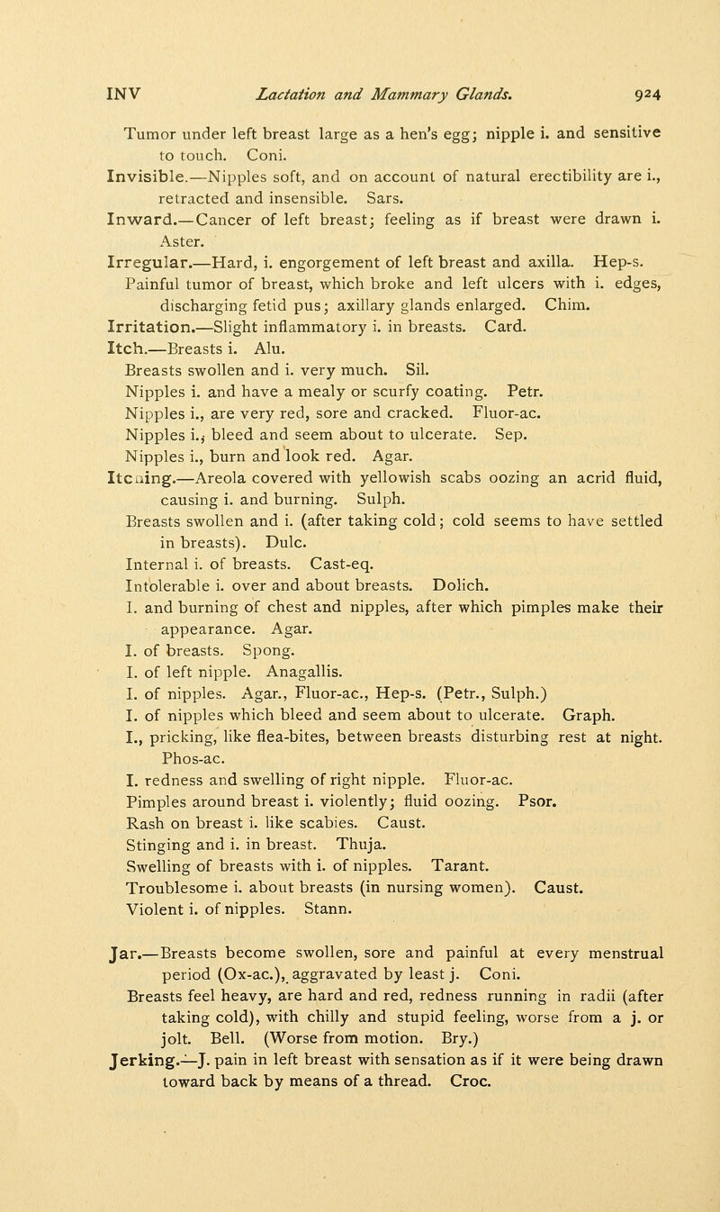 Tumor under left breast large as a hen's egg; nipple i. and sensitive to touch. Coni. Invisible.—Nipples soft, and on account of natural erectibility are i., retracted and insensible. Sars. Inward.— Cancer of left breast; feeling as if breast were drawn i. Aster. Irregular.—Hard, i. engorgement of left breast and axilla. Hep-s. Painful tumor of breast, which broke and left ulcers with i. edges, discharging fetid pus; axillary glands enlarged. Chim. Irritation.—Slight inflammatory i. in breasts. Card. Itch.—Breasts i. Alu. Breasts swollen and i. very much. Sil. Nipples i. and have a mealy or scurfy coating. Petr. Nipples i., are very red, sore and cracked. Fluor-ac. Nipples i.j bleed and seem about to ulcerate. Sep. Nipples i., burn and look red. Agar. Itcning.—Areola covered with yellowish scabs oozing an acrid fluid, causing i. and burning. Sulph. Breasts swollen and i. (after taking cold; cold seems to have settled in breasts). Dulc. Internal i. of breasts. Cast-eq. Intolerable i. over and about breasts. Dolich. I. and burning of chest and nipples, after which pimples make their appearance. Agar. I. of breasts. Spong. I. of left nipple. Anagallis. I. of nipples. Agar., Fluor-ac, Hep-s. (Petr., Sulph.) I. of nipples which bleed and seem about to ulcerate. Graph. I., pricking, like flea-bites, between breasts disturbing rest at night. Phos-ac. I. redness and swelling of right nipple. Fluor-ac. Pimples around breast i. violently; fluid oozing. Psor. Rash on breast i. like scabies. Caust. Stinging and i. in breast. Thuja. Swelling of breasts with i. of nipples. Tarant. Troublesome i. about breasts (in nursing women). Caust. Violent i. of nipples. Stann. Jar.—Breasts become swollen, sore and painful at every menstrual period (Ox-ac), aggravated by least j. Coni. Breasts feel heavy, are hard and red, redness running in radii (after taking cold), with chilly and stupid feeling, worse from a j. or jolt. Bell. (Worse from motion. Bry.) Jerking.—J. pain in left breast with sensation as if it were being drawn toward back by means of a thread. Croc.