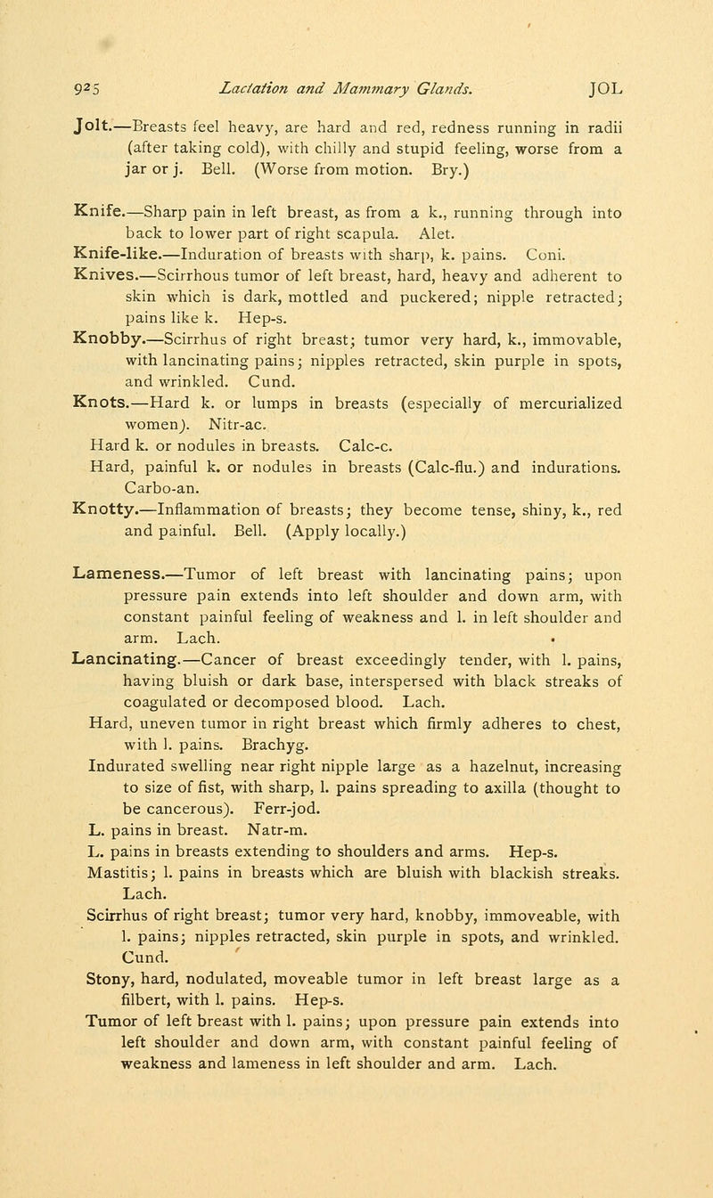 Jolt.—Breasts feel heavy, are hard and red, redness running in radii (after taking cold), with chilly and stupid feeling, worse from a jar or j. Bell. (Worse from motion. Bry.) Knife.—Sharp pain in left breast, as from a k., running through into back to lower part of right scapula. Alet. Knife-like.—Induration of breasts with sharp, k. pains. Coni. Knives.—Scirrhous tumor of left breast, hard, heavy and adherent to skin which is dark, mottled and puckered; nipple retracted; pains like k. Hep-s. Knobby.—Scirrhus of right breast; tumor very hard, k., immovable, with lancinating pains; nipples retracted, skin purple in spots, and wrinkled. Cund. Knots.—Hard k. or lumps in breasts (especially of mercurialized women). Nitr-ac. Hard k. or nodules in breasts. Calc-c. Hard, painful k. or nodules in breasts (Calc-fiu.) and indurations. Carbo-an. Knotty.—Inflammation of breasts; they become tense, shiny, k., red and painful. Bell. (Apply locally.) Lameness.—Tumor of left breast with lancinating pains; upon pressure pain extends into left shoulder and down arm, with constant painful feeling of weakness and 1. in left shoulder and arm. Lach. Lancinating.—Cancer of breast exceedingly tender, with 1. pains, having bluish or dark base, interspersed with black streaks of coagulated or decomposed blood. Lach. Hard, uneven tumor in right breast which firmly adheres to chest, with 1. pains. Brachyg. Indurated swelling near right nipple large as a hazelnut, increasing to size of fist, with sharp, 1. pains spreading to axilla (thought to be cancerous). Ferr-jod. L. pains in breast. Natr-m. L. pains in breasts extending to shoulders and arms. Hep-s. Mastitis; 1. pains in breasts which are bluish with blackish streaks. Lach. Scirrhus of right breast; tumor very hard, knobby, immoveable, with 1. pains; nipples retracted, skin purple in spots, and wrinkled. Cund. Stony, hard, nodulated, moveable tumor in left breast large as a filbert, with 1. pains. Hep-s. Tumor of left breast with 1. pains; upon pressure pain extends into left shoulder and down arm, with constant painful feeling of weakness and lameness in left shoulder and arm. Lach.