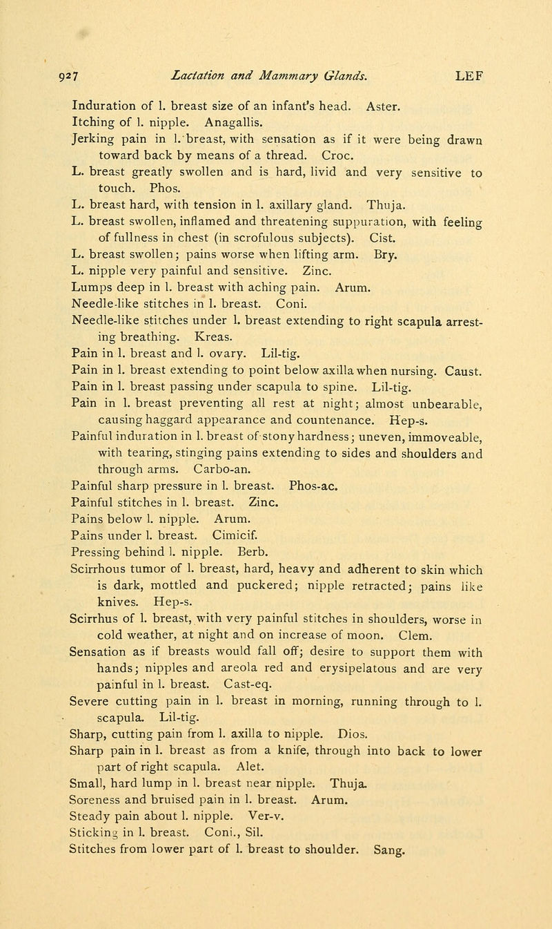 Induration of 1. breast size of an infant's head. Aster. Itching of 1. nipple. Anagallis. Jerking pain in 1.breast, with sensation as if it were being drawn toward back by means of a thread. Croc. L. breast greatly swollen and is hard, livid and very sensitive to touch. Phos. L. breast hard, with tension in 1. axillary gland. Thuja. L. breast swollen, inflamed and threatening suppuration, with feeling of fullness in chest (in scrofulous subjects). Cist. L. breast swollen; pains worse when lifting arm. Bry. L. nipple very painful and sensitive. Zinc. Lumps deep in 1. breast with aching pain. Arum. Needle-like stitches in 1. breast. Coni. Needle-like stitches under 1. breast extending to right scapula arrest- ing breathing. Kreas. Pain in 1. breast and 1. ovary. Lil-tig. Pain in 1. breast extending to point below axilla when nursing. Caust. Pain in 1. breast passing under scapula to spine. Lil-tig. Pain in 1. breast preventing all rest at night; almost unbearable, causing haggard appearance and countenance. Hep-s. Painful induration in 1. breast of stony hardness; uneven, immoveable, with tearing, stinging pains extending to sides and shoulders and through arms. Carbo-an. Painful sharp pressure in 1. breast. Phos-ac. Painful stitches in 1. breast. Zinc. Pains below 1. nipple. Arum. Pains under 1. breast. Cimicif. Pressing behind 1. nipple. Berb. Scirrhous tumor of 1. breast, hard, heavy and adherent to skin which is dark, mottled and puckered; nipple retracted; pains like knives. Hep-s. Scirrhus of 1. breast, with very painful stitches in shoulders, worse in cold weather, at night and on increase of moon. Clem. Sensation as if breasts would fall off; desire to support them with hands; nipples and areola red and erysipelatous and are very painful in 1. breast. Cast-eq. Severe cutting pain in 1. breast in morning, running through to 1. scapula. Lil-tig. Sharp, cutting pain from 1. axilla to nipple. Dios. Sharp pain in 1. breast as from a knife, through into back to lower part of right scapula. Alet. Small, hard lump in 1. breast near nipple. Thuja. Soreness and bruised pain in 1. breast. Arum. Steady pain about 1. nipple. Ver-v. Sticking in 1. breast. Coni., Sil. Stitches from lower part of 1. breast to shoulder. Sang.