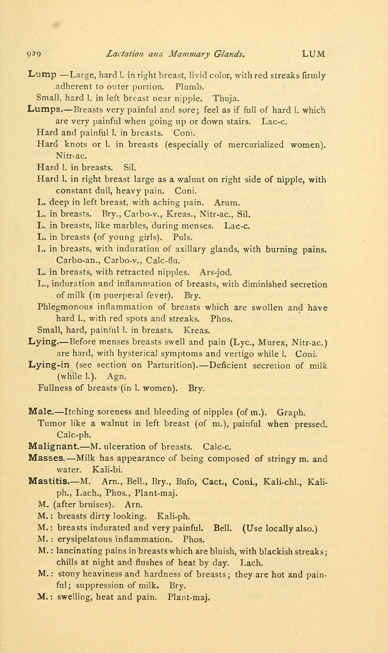 Lump —Large, hard I. in right breast, livid color, with red streaks firmly adherent to outer portion. Plumb. Small, hard 1. in left breast near nipple. Thuja. Lumps.—Breasts very painful and sore; feel as if full of hard 1. which are very painful when going up or down stairs. Lac-c. Hard and painful 1. in breasts. Coni. Hard knots or 1. in breasts (especially of mercurialized women). Nitr-ac. Hard 1. in breasts. Sil. Hard 1. in right breast large as a walnut on right side of nipple, with constant dull, heavy pain. Coni. L. deep in left breast, with aching pain. Arum. L. in breasts. Bry., Carbo-v., Kreas., Nitr-ac, Sil. L. in breasts, like marbles, during menses. Lac-c. L. in breasts (of young girls). Puis. L. in breasts, with induration of axillary glands, with burning pains. Carbo-an., Carbo-v., Calc-flu. L. in breasts, with retracted nipples. Ars-jod. L., induration and inflammation of breasts, with diminished secretion of milk (in puerperal fever). Bry. Phlegmonous inflammation of breasts which are swollen and have hard 1., with red spots and streaks. Phos. Small, hard, painful 1. in breasts. Kreas. Lying.—Before menses breasts swell and pain (Lye, Murex, Nitr-ac.) are hard, with hysterical symptoms and vertigo while 1. Coni. Lying-in (see section on Parturition).—Deficient secretion of milk (while 1.). Agn. Fullness of breasts (in 1. women). Bry. Male.—Itching soreness and bleeding of nipples (of m.). Graph. Tumor like a walnut in left breast (of m.), painful when pressed. Calc-ph. Malignant.—M. ulceration of breasts. Calc-c. Masses.—Milk has appearance of being composed of stringy m. and water. Kali-bi. Mastitis—M. Am., Bell., Bry., Bufo, Cact., Coni., Kali-chL, Kali- ph., Lach., Phos., Plant-maj. M. (after bruises). Arn. M.: breasts dirty looking. Kali-ph. M.: breasts indurated and very painful. Bell. (Use locally also.) M.: erysipelatous inflammation. Phos. M.: lancinating pains in breasts which are bluish, with blackish streaks; chills at night and flushes of heat by day. Lach. M.: stony heaviness and hardness of breasts; they are hot and pain- ful; suppression of milk. Bry. M.: swelling, heat and pain. Plant-maj.