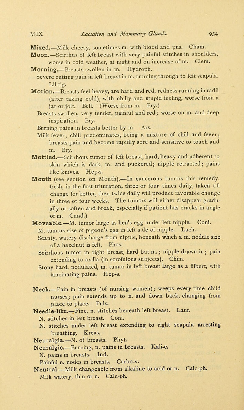 Mixed.—Milk cheesy, sometimes m. with blood and pus. Cham. Moon.—Scirrhus of left breast with very painful stitches in shoulders, worse in cold weather, at night and on increase of m. Clem. Morning.—Breasts swollen in m. Hydroph. Severe cutting pain in left breast in m. running through to left scapula. Lil-tig. Motion.—Breasts feel heavy, are hard and red, redness running in radii (after taking cold), with chilly and stupid feeling, worse from a jar or jolt. Bell. (Worse from m. Bry.) Breasts swollen, very tender, painful and red; worse on m. and deep inspiration. Bry. Burning pains in breasts better by m. Ars. Milk fever; chill predominates, being a mixture of chill and fever; breasts pain and become rapidly sore and sensitive to touch and m. Bry. Mottled.—Scirrhous tumor of left breast, hard, heavy and adherent to skin which is dark, m. and puckered; nipple retracted; pains like knives. Hep-s. Mouth (see section on Mouth).—In cancerous tumors this remedy, fresh, in the first trituration, three or four times daily, taken till change for better, then twice daily will produce favorable change in three or four weeks. The tumors will either disappear gradu- ally or soften and break, especially if patient has cracks in angle of m. Cund.) Moveable.—M. tumor large as hen's egg under left nipple. Coni. M. tumors size of pigeon's egg in left side of nipple. Lach. Scanty, watery discharge from nipple, beneath which a m. nodule size of a hazelnut is felt. Phos. Scirrhous tumor in right breast, hard but m.; nipple drawn in; pain extending to axilla (in scrofulous subjects). Chim. Stony hard, nodulated, m. tumor in left breast large as a filbert, with lancinating pains. Hep-s. Neck.—Pain in breasts (of nursing women); weeps every time child nurses; pain extends up to n. and down back, changing from place to place. Puis. Needle-like.—Fine, n. stitches beneath left breast. Laur. N. stitches in left breast. Coni. N. stitches under left breast extending to right scapula arresting breathing. Kreas. Neuralgia.—N. of breasts. Phyt. Neuralgic.—Burning, n. pains in breasts. Kali-c. N. pains in breasts. Ind. Painful n. nodes in breasts. Carbo-v. Neutral.—Milk changeable from alkaline to acid or n. Calc-ph. Milk watery, thin or n. Calc-ph.