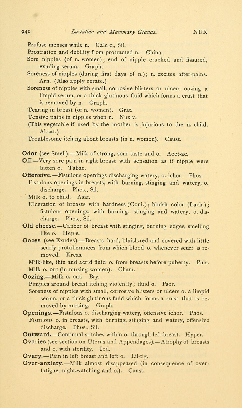 Profuse menses while n. Calc-c, Sil. Prostration and debility from protracted n. China. Sore nipples (of n. women); end of nipple cracked and fissured, exuding serum. Graph. Soreness of nipples (during first days of n.); n. excites after-pains. Arn. (Also apply cerate.) Soreness of nipples with small, corrosive blisters or ulcers oozing a limpid serum, or a thick glutinous fluid which forms a crust that is removed by n. Graph. Tearing in breast (of n. women). Grat. Tensive pains in nipples when n. Nux-v. (This vegetable if used by the mother is injurious to the n. child. Al-sat.) Troublesome itching about breasts (in n. women). Caust. Odor (see Smell).—Milk of strong, sour taste and o. Acet-ac. Off.—Very sore pain in right breast with sensation as if nipple were bitten o. Tabac. Offensive.—Fistulous openings discharging watery, o. ichor. Phos. Fistulous openings in breasts, with burning, stinging and watery, o. discharge. Phos., Sil. ' Milk o. to child. Asaf. Ulceration of breasts with hardness (Coni.); bluish color (Lach.); fistulous openings, with burning, stinging and watery, o. dis- charge. Phos., Sil. Old cheese.—Cancer of breast with stinging, burning edges, smelling like o. Hep-s. Oozes (see Exudes).—Breasts hard, bluish-red and covered with little scurfy protuberances from which blood o. whenever scurf is re- moved. Kreas. Milk-like, thin and acrid fluid o. from breasts before puberty. Puis. Milk o. out (in nursing women). Cham. Oozing.—Milk o. out. Bry. Pimples around breast itching violenily; fluid o. Psor. Soreness of nipples with small, corrosive blisters or ulcers o. a limpid serum, or a thick glutinous fluid which forms a crust that is re- moved by nursing. Graph. Openings.—Fistulous o. discharging watery, offensive ichor. Phos. Fistulous o. in breasts, with burning, stinging and watery, offensive discharge. Phos., Sil, Outward.—Continual stitches within o. through left breast. Hyper. Ovaries (see section on Uterus and Appendages).—Atrophy of breasts and o. with sterility. Iod. Ovary.—Pain in left breast and left o. Lil-tig. Over-anxiety.—Milk almost disappeared (in consequence of over- fatigue, night-watching and o.). Caust.