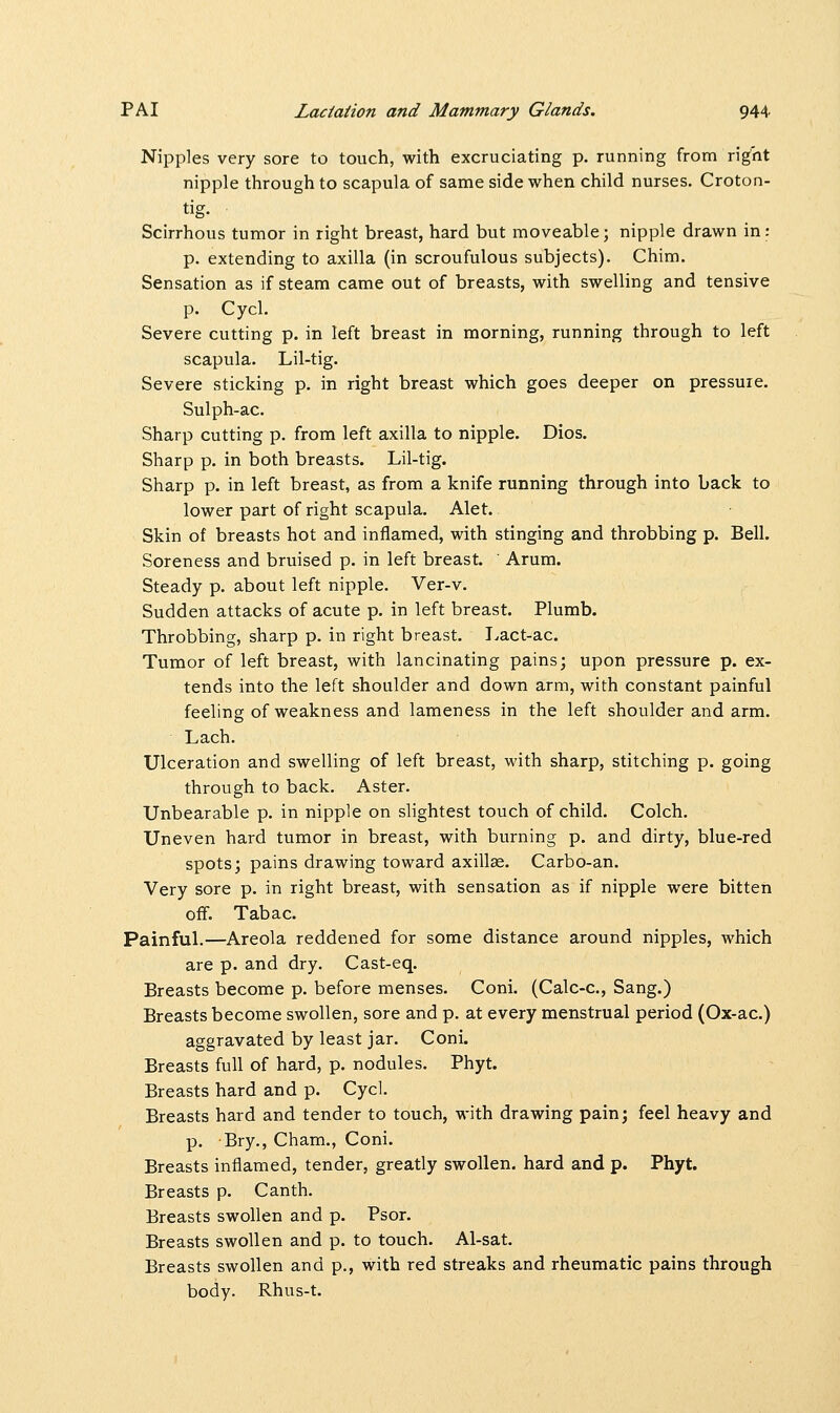 Nipples very sore to touch, with excruciating p. running from right nipple through to scapula of same side when child nurses. Croton- tig. Scirrhous tumor in right breast, hard but moveable; nipple drawn in: p. extending to axilla (in scroufulous subjects). Chim. Sensation as if steam came out of breasts, with swelling and tensive p. Cycl. Severe cutting p. in left breast in morning, running through to left scapula. Lil-tig. Severe sticking p. in right breast which goes deeper on pressuie. Sulph-ac. Sharp cutting p. from left axilla to nipple. Dios. Sharp p. in both breasts. Lil-tig. Sharp p. in left breast, as from a knife running through into back to lower part of right scapula. Alet. Skin of breasts hot and inflamed, with stinging and throbbing p. Bell. Soreness and bruised p. in left breast. ' Arum. Steady p. about left nipple. Ver-v. Sudden attacks of acute p. in left breast. Plumb. Throbbing, sharp p. in right breast. Lact-ac. Tumor of left breast, with lancinating pains; upon pressure p. ex- tends into the left shoulder and down arm, with constant painful feeling of weakness and lameness in the left shoulder and arm. Lach. Ulceration and swelling of left breast, with sharp, stitching p. going through to back. Aster. Unbearable p. in nipple on slightest touch of child. Colch. Uneven hard tumor in breast, with burning p. and dirty, blue-red spots; pains drawing toward axillae. Carbo-an. Very sore p. in right breast, with sensation as if nipple were bitten off. Tabac. Painful.—Areola reddened for some distance around nipples, which are p. and dry. Cast-eq. Breasts become p. before menses. Coni. (Calc-c, Sang.) Breasts become swollen, sore and p. at every menstrual period (Ox-ac.) aggravated by least jar. Coni. Breasts full of hard, p. nodules. Phyt. Breasts hard and p. Cycl. Breasts hard and tender to touch, with drawing pain; feel heavy and p. Bry., Cham., Coni. Breasts inflamed, tender, greatly swollen, hard and p. Phyt. Breasts p. Canth. Breasts swollen and p. Psor. Breasts swollen and p. to touch. Al-sat. Breasts swollen and p., with red streaks and rheumatic pains through body. Rhus-t.