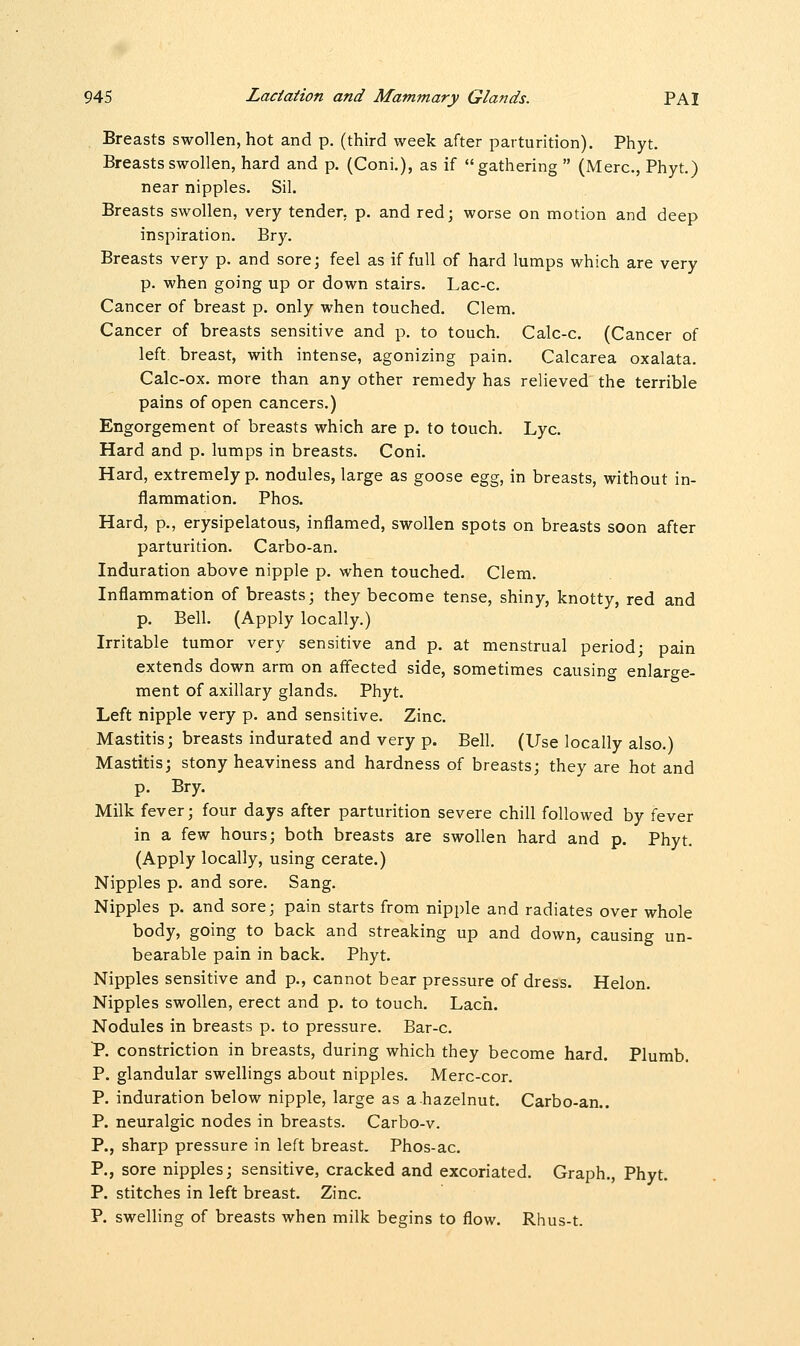 Breasts swollen, hot and p. (third week after parturition). Phyt. Breasts swollen, hard and p. (Coni.), as if gathering  (Merc, Phyt.) near nipples. Sil. Breasts swollen, very tender, p. and red; worse on motion and deep inspiration. Bry. Breasts very p. and sore; feel as if full of hard lumps which are very p. when going up or down stairs. Lac-c. Cancer of breast p. only when touched. Clem. Cancer of breasts sensitive and p. to touch. Calc-c. (Cancer of left, breast, with intense, agonizing pain. Calcarea oxalata. Calc-ox. more than any other remedy has relieved the terrible pains of open cancers.) Engorgement of breasts which are p. to touch. Lye. Hard and p. lumps in breasts. Coni. Hard, extremely p. nodules, large as goose egg, in breasts, without in- flammation. Phos. Hard, p., erysipelatous, inflamed, swollen spots on breasts soon after parturition. Carbo-an. Induration above nipple p. when touched. Clem. Inflammation of breasts; they become tense, shiny, knotty, red and p. Bell. (Apply locally.) Irritable tumor very sensitive and p. at menstrual period; pain extends down arm on affected side, sometimes causing enlarge- ment of axillary glands. Phyt. Left nipple very p. and sensitive. Zinc. Mastitis; breasts indurated and very p. Bell. (Use locally also.) Mastitis; stony heaviness and hardness of breasts; they are hot and p. Bry. Milk fever; four days after parturition severe chill followed by fever in a few hours; both breasts are swollen hard and p. Phyt. (Apply locally, using cerate.) Nipples p. and sore. Sang. Nipples p. and sore; pain starts from nipple and radiates over whole body, going to back and streaking up and down, causing un- bearable pain in back. Phyt. Nipples sensitive and p., cannot bear pressure of dress. Helon. Nipples swollen, erect and p. to touch. Lach. Nodules in breasts p. to pressure. Bar-c. P. constriction in breasts, during which they become hard. Plumb. P. glandular swellings about nipples. Merc-cor. P. induration below nipple, large as a hazelnut. Carbo-an.. P. neuralgic nodes in breasts. Carbo-v. P., sharp pressure in left breast. Phos-ac. P., sore nipples; sensitive, cracked and excoriated. Graph., Phyt. P. stitches in left breast. Zinc. P. swelling of breasts when milk begins to flow. Rhus-t.