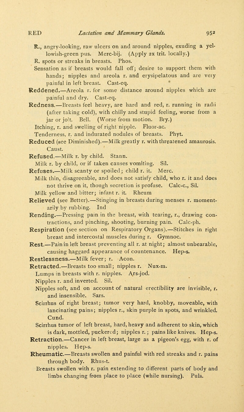 R*, angry-looking, raw ulcers on and around nipples, exuding a yel- lowish-green pus. Merc-bij. (Apply 2x trit. locally.) R. spots or streaks in breasts. Phos. Sensation as if breasts would fall off; desire to support them with hands; nipples and areola r. and erysipelatous and are very painful in left breast. Cast-eq. Reddened.—Areola r. for some distance around nipples which are painful and dry. Cast-eq. Redness.—Breasts feel heavy, are hard and red, r. running in radii (after taking cold), with chilly and stupid feeling, worse from a jar or jolt. Bell. (Worse from motion. Bry.) Itching, r. and swelling of right nipple. Fluor-ac. Tenderness, r. and indurated nodules of breasts. Phyt. Reduced (see Diminished).—Milk greatly r. with threatened amaurosis. Caust. Refused.—Milk r. by child. Stann. Milk r. by child, or if taken causes vomiting. Sil. Refuses.—Milk scanty or spoiled; child r. it. Merc. Milk thin, disagreeable, and does not satisfy child, who r. it and does not thrive on it, though secretion is profuse. Calc-c., Sil. Milk yellow and bitter; infant r. it. Rheum Relieved (see Better).—Stinging in breasts during menses r. moment- arily by rubbing. Ind Rending.—Pressing pain in the breast, with tearing, r., drawing con- tractions, and pinching, shooting, burning pain. Calc-ph. Respiration (see section on Respiratory Organs).—Stitches in right breast and intercostal muscles during r. Gymnoc. Rest.—Pain in left breast preventing all r. at night; almost unbearable, causing haggard appearance of countenance. Hep-s. Restlessness.—Milk fever; r. Aeon. Retracted.—Breasts too small; nipples r. Nux-m. Lumps in breasts with r. nipples. Ars-jod. Nipples r. and inverted. Sil. Nipples soft, and on account of natural erectibility are invisible, r. and insensible. Sars. Scirrhus of right breast; tumor very hard, knobby, moveable, with lancinating pains; nipples r., skin purple in spots, and wrinkled. Cund. Scirrhus tumor of left breast, hard, heavy and adherent to skin, which is dark, mottled, puckered; nipples r.; pains like knives. Hep-s. Retraction.—Cancer in left breast, large as a pigeon's egg, with r. of nipples. Hep-s. Rheumatic.—Breasts swollen and painful with red streaks and r. pains through body. Rhus-t. Breasts swollen with r. pain extending to different parts of body and limbs changing from place to place (while nursing). Puis.