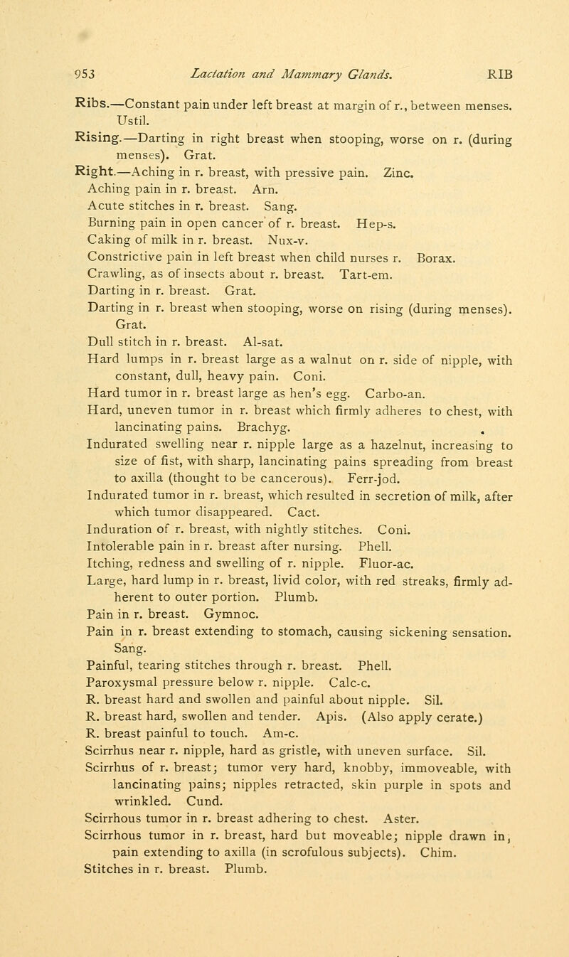 Ribs.—Constant pain under left breast at margin of r., between menses. Ustil. Rising.—Darting in right breast when stooping, worse on r. (during menses). Grat. Right.—Aching in r. breast, with pressive pain. Zinc. Aching pain in r. breast. Arn. Acute stitches in r. breast. Sang. Burning pain in open cancer of r. breast. Hep-s. Caking of milk in r. breast. Nux-v. Constrictive pain in left breast when child nurses r. Borax. Crawling, as of insects about r. breast. Tart-em. Darting in r. breast. Grat. Darting in r. breast when stooping, worse on rising (during menses). Grat. Dull stitch in r. breast. Al-sat. Hard lumps in r. breast large as a walnut on r. side of nipple, with constant, dull, heavy pain. Coni. Hard tumor in r. breast large as hen's egg. Carbo-an. Hard, uneven tumor in r. breast which firmly adheres to chest, with lancinating pains. Brachyg. Indurated swelling near r. nipple large as a hazelnut, increasing to size of fist, with sharp, lancinating pains spreading from breast to axilla (thought to be cancerous). Ferr-jod. Indurated tumor in r. breast, which resulted in secretion of milk, after which tumor disappeared. Cact. Induration of r. breast, with nightly stitches. Coni. Intolerable pain in r. breast after nursing. Phell. Itching, redness and swelling of r. nipple. Fluor-ac. Large, hard lump in r. breast, livid color, with red streaks, firmly ad- herent to outer portion. Plumb. Pain in r. breast. Gymnoc. Pain in r. breast extending to stomach, causing sickening sensation. Sang. Painful, tearing stitches through r. breast. Phell. Paroxysmal pressure below r. nipple. Calc-c. R. breast hard and swollen and painful about nipple. Sil. R. breast hard, swollen and tender. Apis. (Also apply cerate.) R. breast painful to touch. Am-c. Scirrhus near r. nipple, hard as gristle, with uneven surface. Sil. Scirrhus of r. breast; tumor very hard, knobby, immoveable, with lancinating pains; nipples retracted, skin purple in spots and wrinkled. Cund. Scirrhous tumor in r. breast adhering to chest. Aster. Scirrhous tumor in r. breast, hard but moveable; nipple drawn in, pain extending to axilla (in scrofulous subjects). Chim. Stitches in r. breast. Plumb.