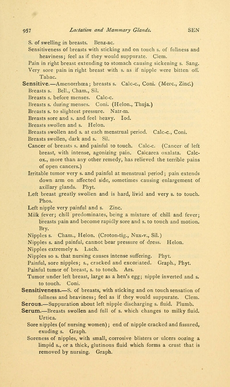 S. of swelling in breasts. Benz-ac. Sensitiveness of breasts with sticking and on touch s. of fullness and heaviness; feel as if they would suppurate. Clem. Pain in right breast extending to stomach causing sickening s. Sang. Very sore pain in right breast with s. as if nipple were bitten off. Tabac. Sensitive.—Amenorrhcea; breasts s. Calc-c, Coni. (Merc, Zinc.) Breasts s. Bell., Cham., Sil. Breasts s. before menses. Calc-c. Breasts s. during menses. Coni. (Helon., Thuja.) Breasts s. to slightest pressure. Natr-m. Breasts sore and s. and feel heavy. Iod. Breasts swollen and s. Helon. Breasts swollen and s. at each menstrual period. Calc-c, Coni. Breasts swollen, dark and s. Sil. Cancer of breasts s. and painful to touch. Calc-c. (Cancer of left breast, with intense, agonizing pain. Calcarea oxalata. Calc- ox., more than any other remedy, has relieved the terrible pains of open cancers.) Irritable tumor very s. and painful at menstrual period; pain extends down arm on affected side, sometimes causing enlargement of axillary glands. Phyt. Left breast greatly swollen and is hard, livid and very s. to touch. Phos. Left nipple very painful and s. Zinc. Milk fever; chill predominates, being a mixture of chill and fever; breasts pain and become rapidly sore and s. to touch and motion. Bry. Nipples s. Cham., Helon. (Croton-tig., Nux-v., Sil.) Nipples s. and painful, cannot bear pressure of dress. Helon. Nipples extremely s. Lach. Nipples so s. that nursing causes intense suffering. Phyt. Painful, sore nipples; s., cracked and excoriated. Graph., Phyt. Painful tumor of breast, s. to touch. Ars. Tumor under left breast, large as a hen's egg; nipple inverted and s. to touch. Coni. Sensitiveness.—S. of breasts, with sticking and on touch sensation of fullness and heaviness; feel as if they would suppurate. Clem. Serous.—Suppuration about left nipple discharging s. fluid. Plumb. Serum.—Breasts swollen and full of s. which changes to milky fluid. Urtica. Sore nipples (of nursing women); end of nipple cracked and fissured, exuding s. Graph. Soreness of nipples, with small, corrosive blisters or ulcers oozing a limpid s., or a thick, glutinous fluid which forms a crust that is removed by nursing. Graph.