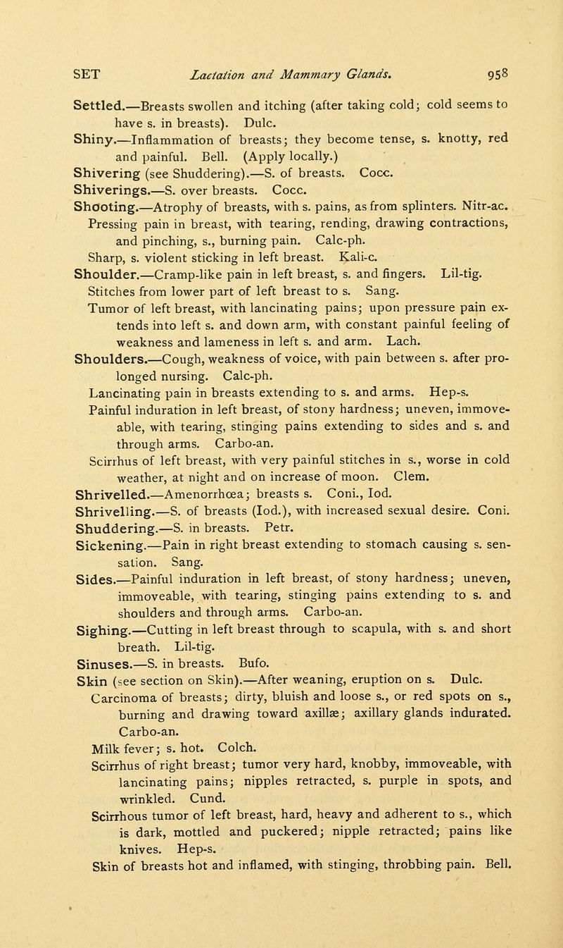 Settled.—Breasts swollen and itching (after taking cold; cold seems to have s. in breasts). Dulc. Shiny.—Inflammation of breasts; they become tense, s. knotty, red and painful. Bell. (Apply locally.) Shivering (see Shuddering).—S. of breasts. Cocc. Shiverings.—S. over breasts. Cocc. Shooting.—Atrophy of breasts, with s. pains, as from splinters. Nitr-ac. Pressing pain in breast, with tearing, rending, drawing contractions, and pinching, s., burning pain. Calc-ph. Sharp, s. violent sticking in left breast. Kali-c. Shoulder.—Cramp-like pain in left breast, s. and fingers. Lil-tig. Stitches from lower part of left breast to s. Sang. Tumor of left breast, with lancinating pains; upon pressure pain ex- tends into left s. and down arm, with constant painful feeling of weakness and lameness in left s. and arm. Lach. Shoulders.—Cough, weakness of voice, with pain between s. after pro- longed nursing. Calc-ph. Lancinating pain in breasts extending to s. and arms. Hep-s. Painful induration in left breast, of stony hardness; uneven, immove- able, with tearing, stinging pains extending to sides and s. and through arms. Carbo-an. Scirrhus of left breast, with very painful stitches in s., worse in cold weather, at night and on increase of moon. Clem. Shrivelled.—Amenorrhcea; breasts s. Coni., Iod. Shrivelling.—S. of breasts (Iod.), with increased sexual desire. Coni. Shuddering.—S. in breasts. Petr. Sickening.—Pain in right breast extending to stomach causing s. sen- sation. Sang. Sides.—Painful induration in left breast, of stony hardness; uneven, immoveable, with tearing, stinging pains extending to s. and shoulders and through arms. Carbo-an. Sighing.—Cutting in left breast through to scapula, with s. and short breath. Lil-tig. Sinuses.—S. in breasts. Bufo. Skin (see section on Skin).—After weaning, eruption on s. Dulc. Carcinoma of breasts; dirty, bluish and loose s., or red spots on s., burning and drawing toward axilla?; axillary glands indurated. Carbo-an. Milk fever; s. hot. Colch. Scirrhus of right breast; tumor very hard, knobby, immoveable, with lancinating pains; nipples retracted, s. purple in spots, and wrinkled. Cund. Scirrhous tumor of left breast, hard, heavy and adherent to s., which is dark, mottled and puckered; nipple retracted; pains like knives. Hep-s. Skin of breasts hot and inflamed, with stinging, throbbing pain. Bell.