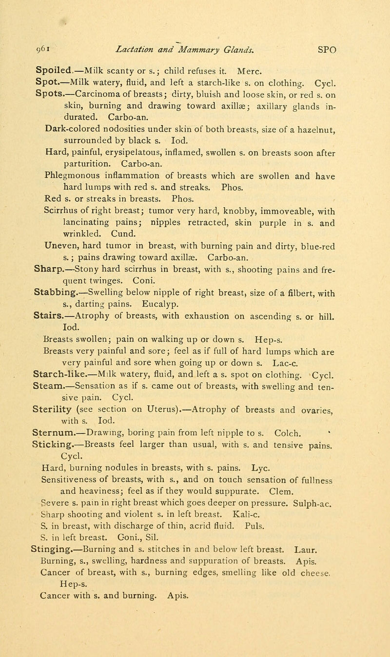 Spoiled,—Milk scanty or s.; child refuses it. Merc. Spot.—Milk watery, fluid, and left a starch-like s. on clothing. Cycl. Spots.—Carcinoma of breasts; dirty, bluish and loose skin, or red s. on skin, burning and drawing toward axillae; axillary glands in- durated. Carbo-an. Dark-colored nodosities under skin of both breasts, size of a hazelnut, surrounded by black s. Iod. Hard, painful, erysipelatous, inflamed, swollen s. on breasts soon after parturition. Carbo-an. Phlegmonous inflammation of breasts which are swollen and have hard lumps with red s. and streaks. Phos. Red s. or streaks in breasts. Phos. Scirrhus of right breast; tumor very hard, knobby, immoveable, with lancinating pains; nipples retracted, skin purple in s. and wrinkled. Cund. Uneven, hard tumor in breast, with burning pain and dirty, blue-red s.; pains drawing toward axilla;. Carbo-an. Sharp.—Stony hard scirrhus in breast, with s., shooting pains and fre- quent twinges. Coni. Stabbing.—Swelling below nipple of right breast, size of a filbert, with s., darting pains. Eucalyp. Stairs.—Atrophy of breasts, with exhaustion on ascending s. or hill. Iod. Breasts swollen; pain on walking up or down s. Hep-s. Breasts very painful and sore; feel as if full of hard lumps which are very painful and sore when going up or down s. Lac-c. Starch-like.—Milk watery, fluid, and left a s. spot on clothing. Cycl. Steam.—Sensation as if s. came out of breasts, with swelling and ten- sive pain. Cycl. Sterility (see section on Uterus).—Atrophy of breasts and ovaries, with s. Iod. Sternum.—Drawing, boring pain from left nipple to s. Colch. Sticking.—Breasts feel larger than usual, with s. and tensive pains. Cycl. Hard, burning nodules in breasts, with s. pains. Lye. Sensitiveness of breasts, with s., and on touch sensation of fullness and heaviness; feel as if they would suppurate. Clem. Severe s. pain in right breast which goes deeper on pressure. Sulph-ac. Sharp shooting and violent s. in left breast. Kali-c. S. in breast, with discharge of thin, acrid fluid. Puis. S. in left breast. Goni., Sil. Stinging.—Burning and s. stitches in and below left breast. Laur. Burning, s., swelling, hardness and suppuration of breasts. Apis. Cancer of breast, with s., burning edges, smelling like old cheese. Hep-s. Cancer with s. and burning. Apis.