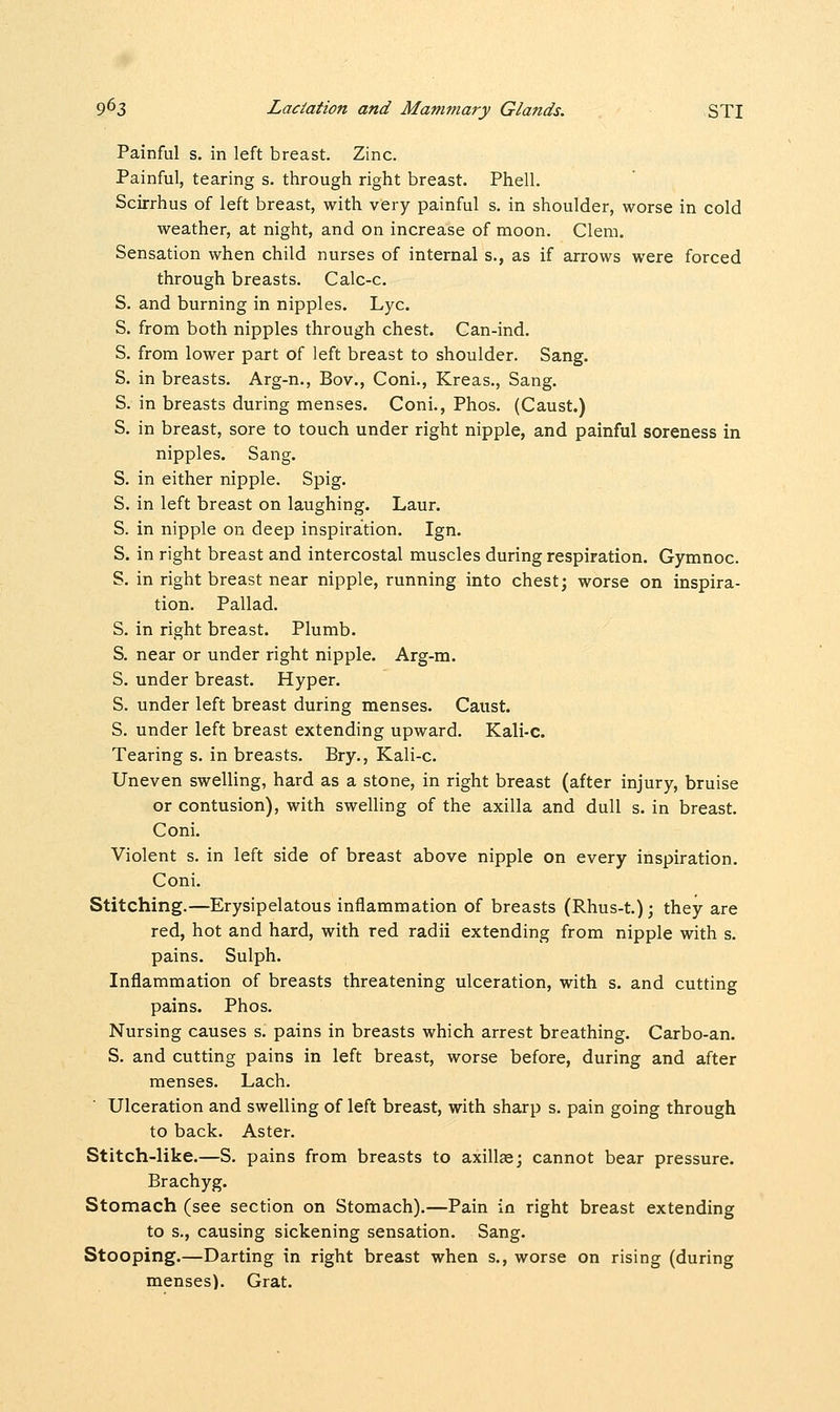 Painful s. in left breast. Zinc. Painful, tearing s. through right breast. Phell. Scirrhus of left breast, with very painful s. in shoulder, worse in cold weather, at night, and on increase of moon. Clem. Sensation when child nurses of internal s., as if arrows were forced through breasts. Calc-c. S. and burning in nipples. Lye. S. from both nipples through chest. Can-ind. S. from lower part of left breast to shoulder. Sang. S. in breasts. Arg-n., Bov., Coni., Kreas., Sang. S. in breasts during menses. Coni., Phos. (Caust.) S. in breast, sore to touch under right nipple, and painful soreness in nipples. Sang. S. in either nipple. Spig. S. in left breast on laughing. Laur. S. in nipple on deep inspiration. Ign. S. in right breast and intercostal muscles during respiration. Gymnoc. S. in right breast near nipple, running into chest; worse on inspira- tion. Pallad. S. in right breast. Plumb. S. near or under right nipple. Arg-m. S. under breast. Hyper. S. under left breast during menses. Caust. S. under left breast extending upward. Kali-c. Tearing s. in breasts. Bry., Kali-c. Uneven swelling, hard as a stone, in right breast (after injury, bruise or contusion), with swelling of the axilla and dull s. in breast. Coni. Violent s. in left side of breast above nipple on every inspiration. Coni. Stitching.—Erysipelatous inflammation of breasts (Rhus-t); they are red, hot and hard, with red radii extending from nipple with s. pains. Sulph. Inflammation of breasts threatening ulceration, with s. and cutting pains. Phos. Nursing causes s. pains in breasts which arrest breathing. Carbo-an. S. and cutting pains in left breast, worse before, during and after menses. Lach. Ulceration and swelling of left breast, with sharp s. pain going through to back. Aster. Stitch-like.—S. pains from breasts to axillae; cannot bear pressure. Brachyg. Stomach (see section on Stomach).—Pain in right breast extending to s., causing sickening sensation. Sang. Stooping.—Darting in right breast when s., worse on rising (during menses). Grat.