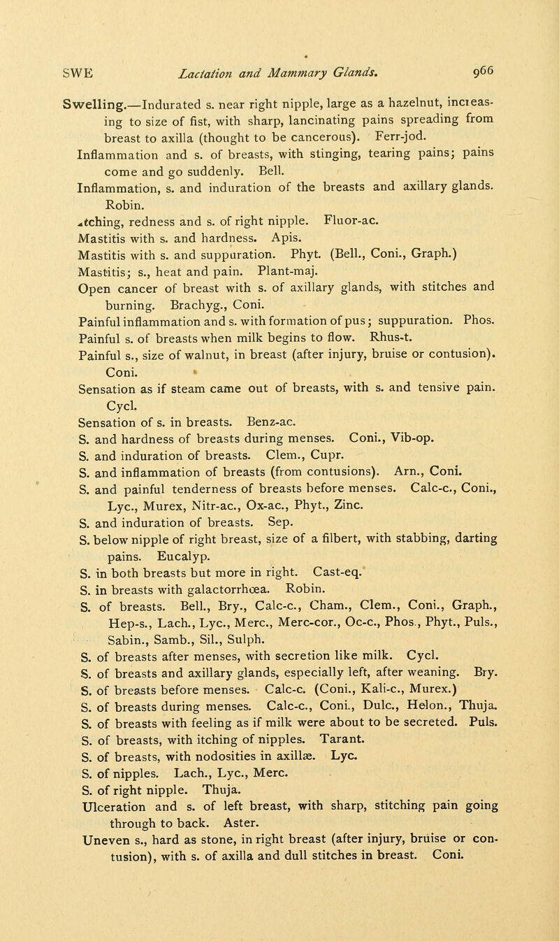 Swelling.—Indurated s. near right nipple, large as a hazelnut, incieas- ing to size of fist, with sharp, lancinating pains spreading from breast to axilla (thought to be cancerous). Ferr-jod. Inflammation and s. of breasts, with stinging, tearing pains; pains come and go suddenly. Bell. Inflammation, s. and induration of the breasts and axillary glands. Robin, etching, redness and s. of right nipple. Fluor-ac. Mastitis with s. and hardness. Apis. Mastitis with s. and suppuration. Phyt. (Bell., Coni., Graph.) Mastitis; s., heat and pain. Plant-maj. Open cancer of breast with s. of axillary glands, with stitches and burning. Brachyg., Coni. Painful inflammation and s. with formation of pus; suppuration. Phos. Painful s. of breasts when milk begins to flow. Rhus-t. Painful s., size of walnut, in breast (after injury, bruise or contusion). Coni. Sensation as if steam came out of breasts, with s. and tensive pain. Cycl. Sensation of s. in breasts. Benz-ac. S. and hardness of breasts during menses. Coni., Vib-op. S. and induration of breasts. Clem., Cupr. S. and inflammation of breasts (from contusions). Arm, Coni. S. and painful tenderness of breasts before menses. Calc-c, Coni., Lye, Murex, Nitr-ac, Ox-ac, Phyt., Zinc. S. and induration of breasts. Sep. S. below nipple of right breast, size of a filbert, with stabbing, darting pains. Eucalyp. S. in both breasts but more in right. Cast-eq. S. in breasts with galactorrhoea. Robin. S. of breasts. Bell., Bry., Calc-c, Cham., Clem., Coni., Graph., Hep-s., Lach., Lye, Merc, Merc-cor., Oc-c, Phos., Phyt., Puis., Sabin., Samb., Sil., Sulph. S. of breasts after menses, with secretion like milk. Cycl. S. of breasts and axillary glands, especially left, after weaning. Bry. S. of breasts before menses. Calc-c. (Coni., Kali-c, Murex.) S. of breasts during menses. Calc-c, Coni., Dulc, Helon., Thuja. S. of breasts with feeling as if milk were about to be secreted. Puis. S. of breasts, with itching of nipples. Tarant. S. of breasts, with nodosities in axillae. Lye. S. of nipples. Lach., Lye, Merc S. of right nipple. Thuja. Ulceration and s. of left breast, with sharp, stitching pain going through to back. Aster. Uneven s., hard as stone, in right breast (after injury, bruise or con- tusion), with s. of axilla and dull stitches in breast. Coni.
