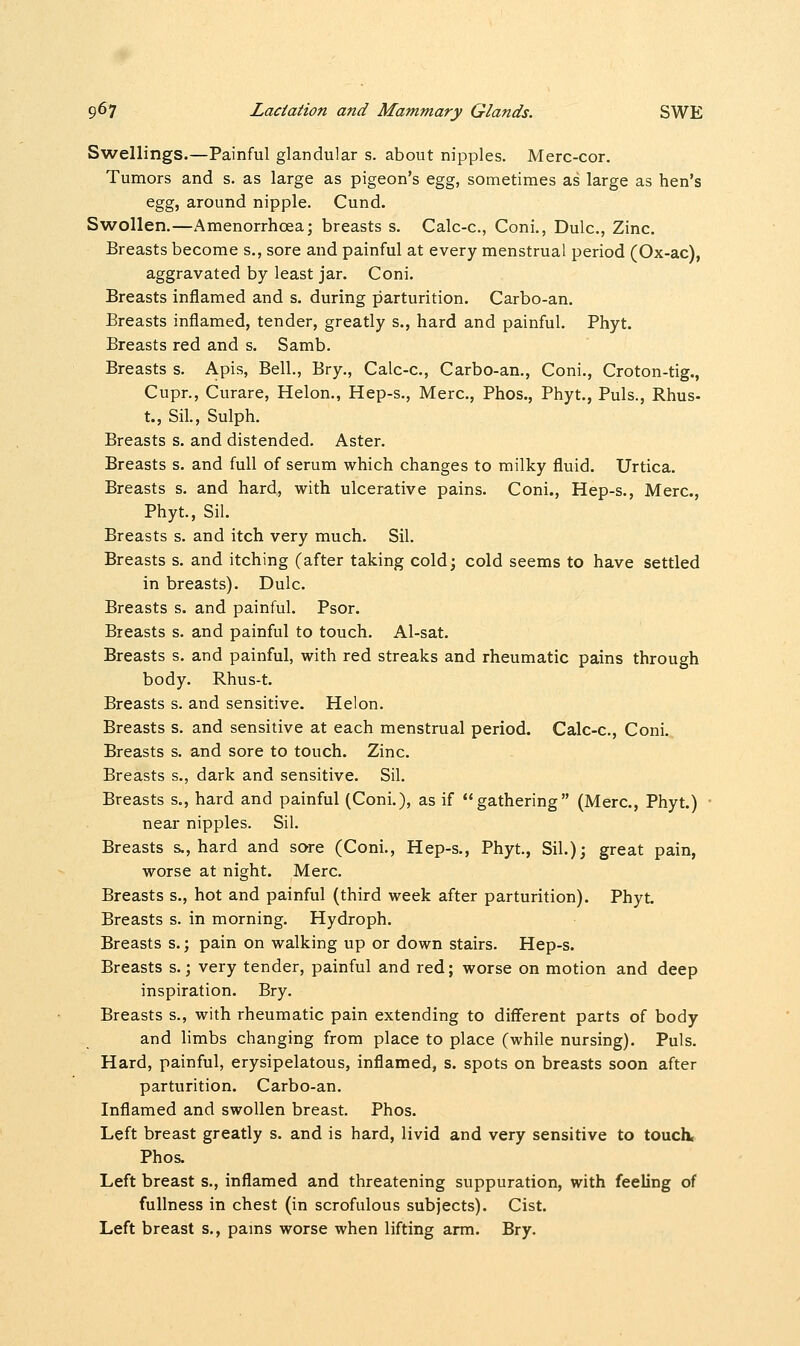 Swellings.—Painful glandular s. about nipples. Merc-cor. Tumors and s. as large as pigeon's egg, sometimes as large as hen's egg, around nipple. Cund. Swollen.—xAmenorrhcea; breasts s. Calc-c, Coni., Dulc., Zinc. Breasts become s., sore and painful at every menstrual period (Ox-ac), aggravated by least jar. Coni. Breasts inflamed and s. during parturition. Carbo-an. Breasts inflamed, tender, greatly s., hard and painful. Phyt. Breasts red and s. Samb. Breasts s. Apis, Bell., Bry., Calc-c, Carbo-an., Coni., Croton-tig., Cupr., Curare, Helon., Hep-s., Merc, Phos., Phyt., Puis., Rhus- t., Sil., Sulph. Breasts s. and distended. Aster. Breasts s. and full of serum which changes to milky fluid. Urtica. Breasts s. and hard, with ulcerative pains. Coni., Hep-s., Merc, Phyt., Sil. Breasts s. and itch very much. Sil. Breasts s. and itching (after taking cold; cold seems to have settled in breasts). Dulc. Breasts s. and painful. Psor. Breasts s. and painful to touch. Al-sat. Breasts s. and painful, with red streaks and rheumatic pains through body. Rhus-t. Breasts s. and sensitive. Helon. Breasts s. and sensitive at each menstrual period. Calc-c, Coni. Breasts s. and sore to touch. Zinc. Breasts s., dark and sensitive. Sil. Breasts s., hard and painful (Coni.), as if gathering (Merc, Phyt.) near nipples. Sil. Breasts s., hard and sore (Coni., Hep-s., Phyt., Sil.); great pain, worse at night. Merc. Breasts s., hot and painful (third week after parturition). Phyt. Breasts s. in morning. Hydroph. Breasts s.; pain on walking up or down stairs. Hep-s. Breasts s.; very tender, painful and red; worse on motion and deep inspiration. Bry. Breasts s., with rheumatic pain extending to different parts of body and limbs changing from place to place (while nursing). Puis. Hard, painful, erysipelatous, inflamed, s. spots on breasts soon after parturition. Carbo-an. Inflamed and swollen breast. Phos. Left breast greatly s. and is hard, livid and very sensitive to touch, Phos. Left breast s., inflamed and threatening suppuration, with feeling of fullness in chest (in scrofulous subjects). Cist. Left breast s., pams worse when lifting arm. Bry.