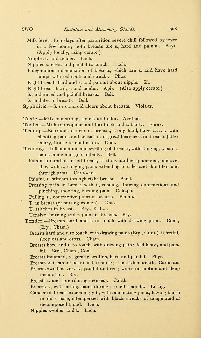 Milk fever; four days after parturition severe chill followed by fever in a few hours; both breasts are s., hard and painful. Phyt. (Apply locally, using cerate.) Nipples s. and tender. Lach. Nipples s. erect and painful to touch. Lach. Phlegmonous inflammation of breasts, which are s. and have hard lumps with red spots and streaks. Phos. Right breasts hard and s. and painful about nipple. Sil. Right breast hard, s. and tender. Apis- (Also apply cerate.) S., indurated and painful breasts. Bell. S. nodules in breasts. Bell. Syphilitic.—S. or cancroid ulcers about breasts. Viola-tr. Taste.—Milk of a strong, sour t. and odor. Acet-ac. Tastes.—Milk too copious and too thick and t. badly. Borax. Teacup.—Scirrhous cancer in breasts, stony hard, large as a t., with shooting pains and sensation of great heaviness in breasts (after injury, bruise or contusion). Coni. Tearing.—Inflammation and swelling of breasts, with stinging, t. pains; pains come and go suddenly. Bell. Painful induration in left breast, of stony hardness; uneven, immove- able, with t., stinging pains extending to sides and shoulders and through arms. Carbo-an. Painful, t. stitches through right breast. Phell. Pressing pain in breast, with t., rending, drawing contractions, and pinching, shooting, burning pain. Calc-ph. Pulling, t., contractive pains in breasts. Plumb. T. in breast (of nursing women). Grat. T. stitches in breasts. Bry., Kali-c. Tensive, burning and t. pains in breasts. Bry. Tender.—Breasts hard and t. to touch, with drawing pains. Coni., (Bry., Cham.) Breasts hard and t. to touch, with drawing pains (Bry., Coni.), is fretful, sleepless and cross. Cham. Breasts hard and t. to touch, with drawing pain; feel heavy and pain- ful. Bry., Cham., Coni. Breasts inflamed, t., greatly swollen, hard and painful. Phyt. Breasts so t. cannot bear child to nurse; it takes her breath. Carbo-an. Breasts swollen, very t., painful and red; worse on motion and deep inspiration. Bry. Breasts t. and sore (during menses). Canth. Breasts t., with cutting pains through to left scapula. Lil-tig. Cancer of breast exceedingly t., with lancinating pains, having bluish or dark base, interspersed with black streaks of coagulated or decomposed blood. Lach. Nipples swollen and t. Lach.