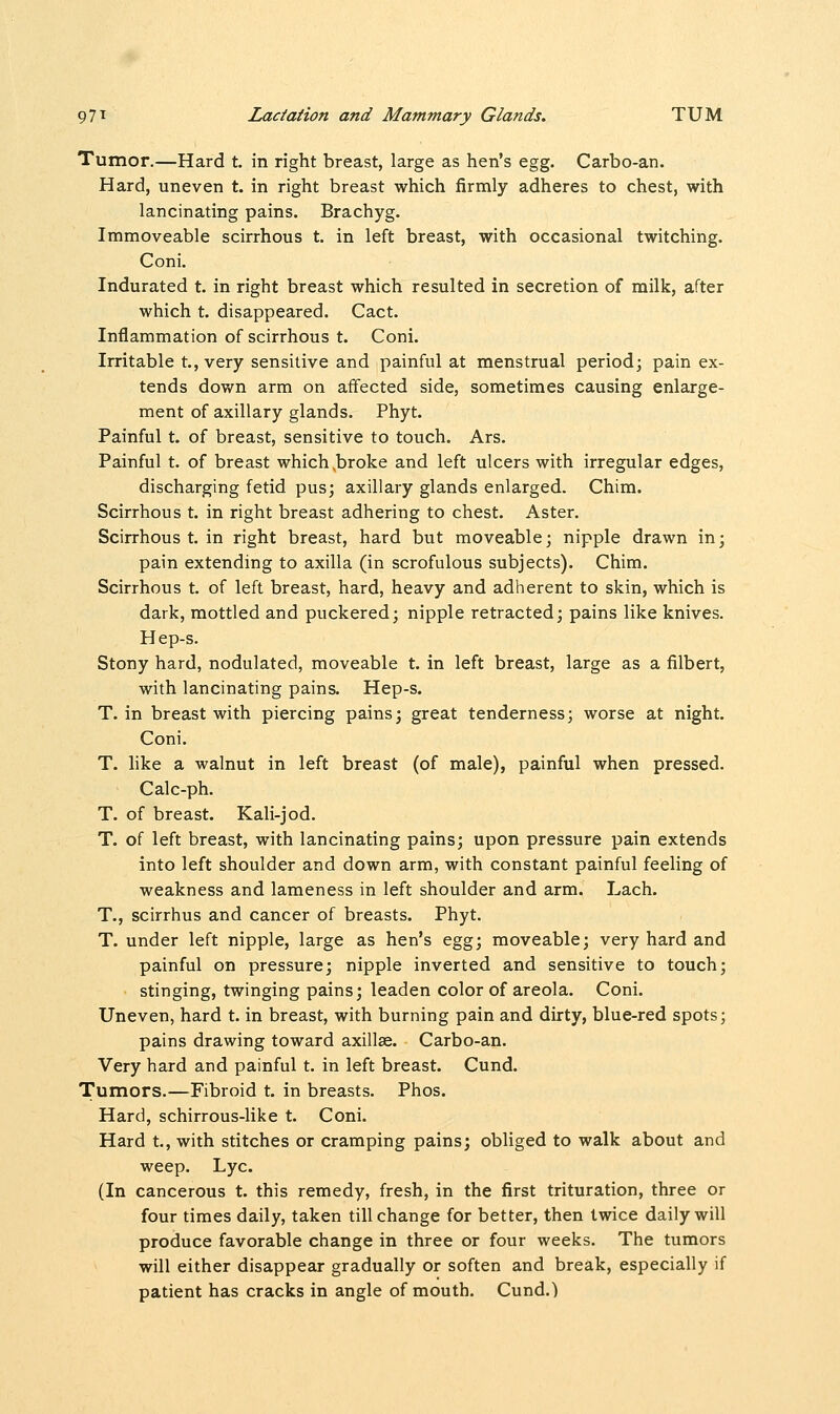Tumor.—Hard t. in right breast, large as hen's egg. Carbo-an. Hard, uneven t. in right breast which firmly adheres to chest, with lancinating pains. Brachyg. Immoveable scirrhous t. in left breast, with occasional twitching. Coni. Indurated t. in right breast which resulted in secretion of milk, after which t. disappeared. Cact. Inflammation of scirrhous t. Coni. Irritable t., very sensitive and painful at menstrual period; pain ex- tends down arm on affected side, sometimes causing enlarge- ment of axillary glands. Phyt. Painful t. of breast, sensitive to touch. Ars. Painful t. of breast which .broke and left ulcers with irregular edges, discharging fetid pus; axillary glands enlarged. Chim. Scirrhous t. in right breast adhering to chest. Aster. Scirrhous t. in right breast, hard but moveable; nipple drawn in; pain extending to axilla (in scrofulous subjects). Chim. Scirrhous t. of left breast, hard, heavy and adherent to skin, which is dark, mottled and puckered; nipple retracted; pains like knives. Hep-s. Stony hard, nodulated, moveable t. in left breast, large as a filbert, with lancinating pains. Hep-s. T. in breast with piercing pains; great tenderness; worse at night. Coni. T. like a walnut in left breast (of male), painful when pressed. Calc-ph. T. of breast. Kali-jod. T. of left breast, with lancinating pains; upon pressure pain extends into left shoulder and down arm, with constant painful feeling of weakness and lameness in left shoulder and arm. Lach. T., scirrhus and cancer of breasts. Phyt. T. under left nipple, large as hen's egg; moveable; very hard and painful on pressure; nipple inverted and sensitive to touch; stinging, twinging pains; leaden color of areola. Coni. Uneven, hard t. in breast, with burning pain and dirty, blue-red spots; pains drawing toward axillae. Carbo-an. Very hard and painful t. in left breast. Cund. Tumors.—Fibroid t. in breasts. Phos. Hard, schirrous-like t. Coni. Hard t., with stitches or cramping pains; obliged to walk about and weep. Lye. (In cancerous t. this remedy, fresh, in the first trituration, three or four times daily, taken till change for better, then twice daily will produce favorable change in three or four weeks. The tumors will either disappear gradually or soften and break, especially if patient has cracks in angle of mouth. Cund.)