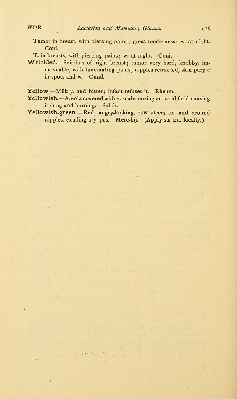 Tumor in breast, with piercing pains; great tenderness; w. at night. Coni. T. in breasts, with piercing pains; w. at night. Coni. Wrinkled.—Scirrhus of right breast; tumor very hard, knobby, im- moveable, with lancinating pains; nipples retracted, skin purple in spots and w. Cund. Yellow.—Milk y. and bitter; infant refuses it. Rheum. Yellowish.—Areola covered with y. scabs oozing an acrid fluid causing itching and burning. Sulph. Yellowish-green.—Red, angry-looking, raw ulcers on and around nipples, exuding a y. pus. Merc-bij. (Apply 2X trit. locally.)