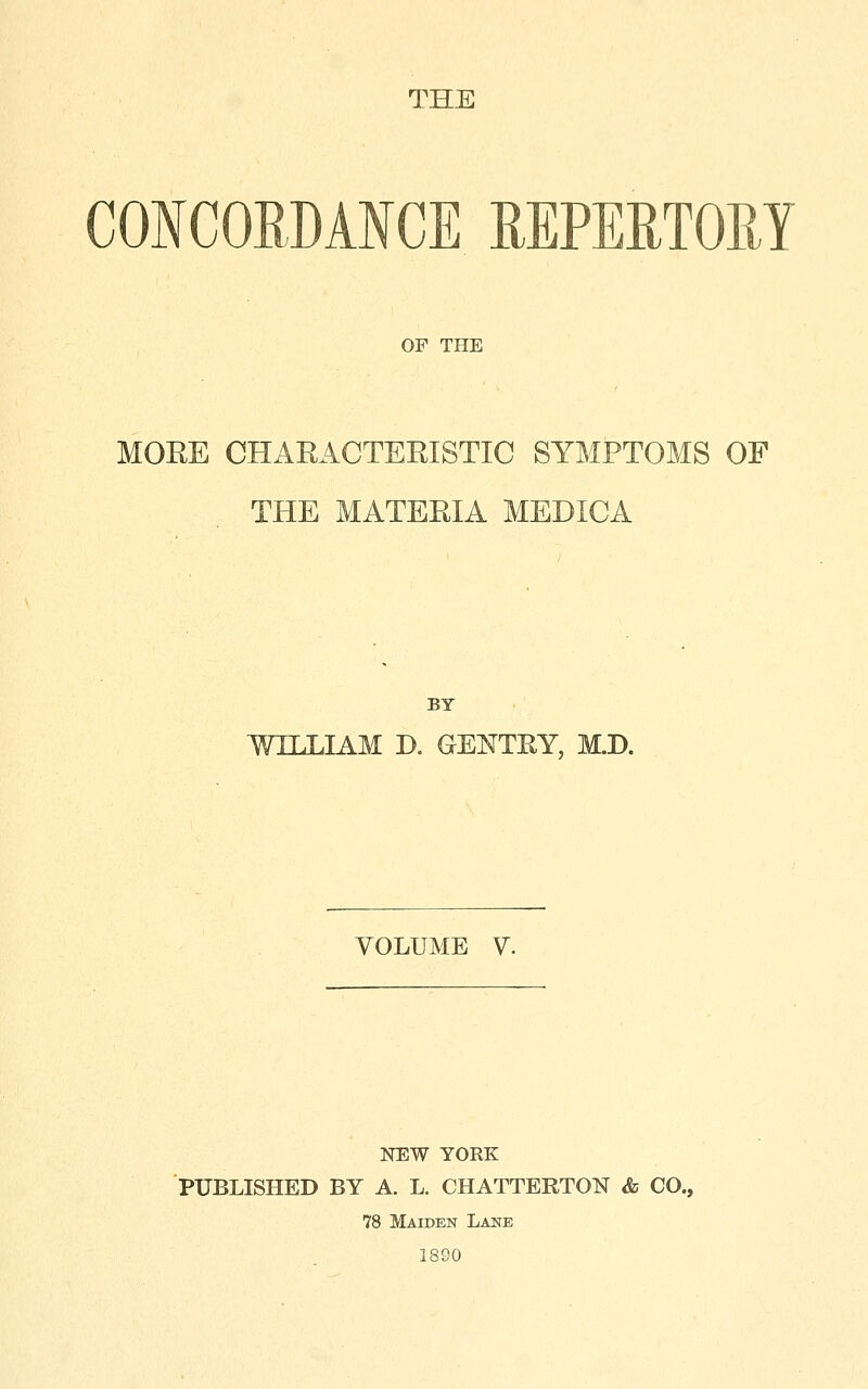 THE CONCORDANCE REPEETOM OF THE MORE CHARACTERISTIC SYMPTOMS OF THE MATERIA MEDICA BY WILLIAM D. GENTEY, M.D. VOLUME V. NEW YORK PUBLISHED BY A. L. CHATTERTON & CO., 78 Maiden Lane 1890