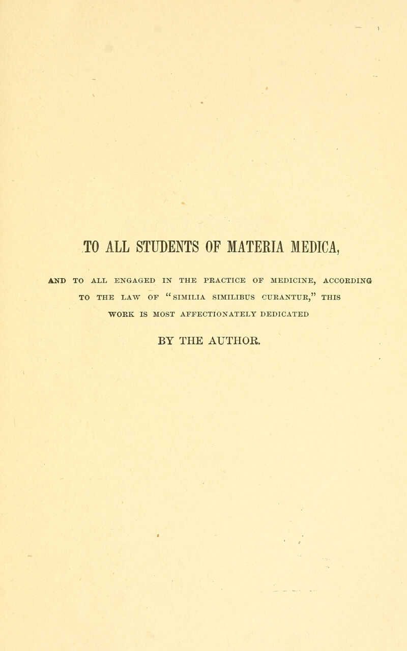 TO ALL STUDENTS OF MATERIA MEDICA, AND TO ALL ENGAGED IN THE PRACTICE OF MEDICINE, ACCOKDING TO THE LAW OF  SIMILIA SIMILIBUS CURANTUE, THIS WORK IS MOST AFFECTIONATELY DEDICATED BY THE AUTHOR.