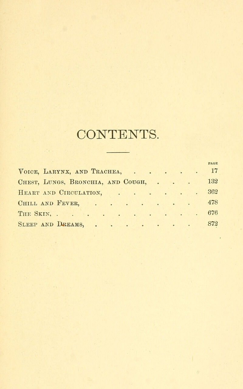 CONTENTS. PAGE YoiCE, Laeynx, and Trachea, . . . . . 17 Chest, Lungs, Bronchia, and Cough, . . . 132 Heart and Circulation, 362 Chill and Fever, 478 The Skin, . . . 676 Sleep and Bkeams, . 872