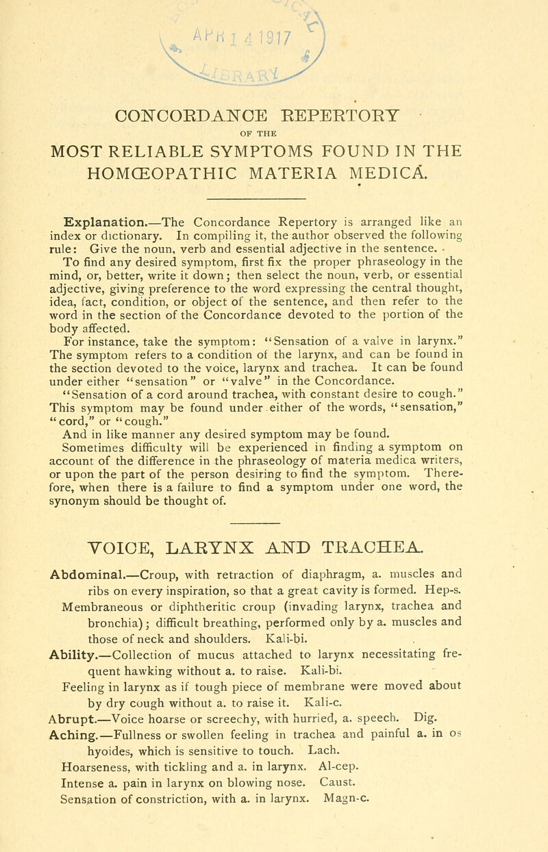 COl^OOEDAE'CE EEPEETORT OF THE MOST RELIABLE SYMPTOMS FOUND IN THE HOMOEOPATHIC MATERIA MEDICA. Explanation.—The Concordance Repertory is arranged like an index or dictionary. In compiling it, the author observed the following rule: Give the noun, verb and essential adjective in the sentence. • To find any desired symptom, first fix the proper phraseology in the mind, or, better, write it down; then select the noun, verb, or essential adjective, giving preference to the word expressing the central thought, idea, fact, condition, or object of the sentence, and then refer to the word in the section of the Concordance devoted to the portion of the body affected. For instance, take the symptom: Sensation of a valve in larynx. The symptom refers to a condition of the larynx, and can be found in the section devoted to the voice, larynx and trachea. It can be found under either sensation or valve in the Concordance. Sensation of a cord around trachea, with constant desire to cough. This symptom may be found under either of the words, sensation, cord, or cough. And in like manner any desired symptom may be found. Sometimes difficulty will be experienced in finding a symptom on account of the difference in the phraseology of materia medica writers, or upon the part of the person desiring to find the symptom. There- fore, when there is a failure to find a symptom under one word, the synonym should be thought of. YOIOE, LARTE^X AED TRACHEA. Abdominal.—Croup, with retraction of diaphragm, a. muscles and ribs on every inspiration, so that a great cavity is formed. Hep-s. Membraneous or diphtheritic croup (invading larynx, trachea and bronchia) ; difficult breathing, performed only by a. muscles and those of neck and shoulders. Kali-bi. Ability.—Collection of mucus attached to larynx necessitating fre- quent hawking without a. to raise. Kali-bi. Feeling in larynx as if tough piece of membrane were moved about by dry cough without a. to raise it. Kali-c. Abrupt.—Voice hoarse or screechy, with hurried, a. speech. Dig. Aching.—Fullness or swollen feeling in trachea and painful a. in os hyoides, which is sensitive to touch. Lach. Hoarseness, with tickling and a. in larynx. Al-cep. Intense a. pain in larynx on blowing nose. Caust. Sensation of constriction, with a. in larynx. Magn-c.