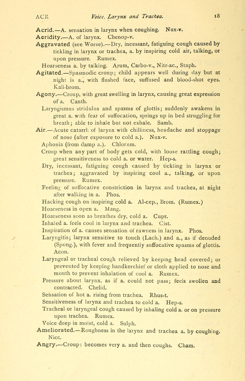 Acrid.—A. sensation in larynx when coughing. Nux-v. Acridity.—A. of larynx. Chenop-v. Aggravated (see Worse).—Dry, incessant, fatiguing cough caused by tickling in larynx or trachea, a. by inspiring cold air, talking, or upon pressure. Rumex. Hoarseness a. by talking. Arum, Carbo-v., Nitr-ac, Staph. Agitated.—Spasmodic croup; child appears well during day but at night is a., with flushed face, suffused and blood-shot eyes. Kali-brom. Agony.—Croup, with great swelling in larynx, causing great expression of a. Canth. Laryngismus stridulus and spasms of glottis; suddenly awakens in great a. with fear of suffocation, springs up in bed struggling for breath; able to inhale but not exhale. Samb. Air.—Acute catarrh of larynx with chilliness, headache and stoppage of nose (after exposure to cold a.). Nux-v. Aphonia (from damp a.). Chlorum. Croup when any part of body gets cold, with loose rattling cough; great sensitiveness to cold a. or water. Hep-s. Dry, incessant, fatiguing cough caused by tickling in larynx or trachea; aggravated by inspiring cool a., talking, or upon pressure. Rumex. Feeling of suffocative constriction in larynx and trachea, at night after walking in a. Phos. Hacking cough on inspiring cold a. Al-cep., Brom. (Rumex.) Hoarseness in open a. Mang. Hoarseness soon as breathes dry, cold a. Cupr. Inhaled a. feels cool in larynx and trachea. Cist. Inspiration of a. causes sensation of rawness in larynx. Phos. Laryngitis; larynx sensitive to touch (Lach.) and a., as if denuded (Spong.), with fever and frequently suffocative spasms of glottis. Aeon, laryngeal or tracheal cough relieved by keeping head covered; or prevented by keeping handkerchief or cloth applied to nose and mouth to prevent inhalation of cool a. Rumex. Pressure about larynx, as if a. could not pass; feels swollen and contracted. Chelid. Sensation of hot a. rising from trachea. Rhus-t. Sensitiveness of larynx and trachea to cold a. Hep-s. Tracheal or laryngeal cough caused by inhaling cold a. or on pressure upon trachea. Rumex. Voice deep in moist, cold a. Sulph. Ameliorated.—Roughness in the larynx and trachea a. by coughing. Nice. Angry.—Croup: becomes very a. and then coughs. Cham.