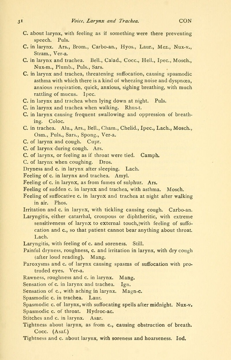 C. about larynx, with feeling as if something were there preventing speech. Puis. C. in larynx. Ars., Brom., Carbo-an., Hyos., Laur., Mez., Nux-v., Stram., Ver-a. C. in larynx and trachea. Bell., Calad., Cocc, Hell., Ipec, Mosch., Nux-m., Plumb., Puis., Sars. C. in larynx and trachea, threatening suffocation, causing spasmodic asthma with which there is a kind of wheezing noise and dyspnoea, anxious respiration, quick, anxious, sighing breathing, with much rattling of mucus. Ipec. C. in larynx and trachea when lying down at night. Puis. C. in larynx and trachea when walking. Rhus-t. C. in larynx causing frequent swallowing and oppression of breath- ing. Coloc. C. in trachea. Alu., Ars., Bell., Cham., Chelid., Ipec, Lach., Mosch., Osm., Puis., Sars., Spong., Ver-a. C. of larynx and cough. Cupr. C. of larynx during cough. Ars. C. of larynx, or feeling as if throat were tied. Camph. C. of larynx when coughing. Dros. Dryness and c. in larynx after sleeping. Lach. Feeling of c. in larynx and trachea. Amyl. Feeling of c. in larynx, as from fumes of sulphur. Ars. Feeling of sudden c. in larynx and trachea, with asthma. Mosch. Feeling of suffocative c. in larynx and trachea at night after walking in air. Phos. Irritation and c. in larynx, with tickling causing cough. Carbo-an. Laryngitis, either catarrhal, croupous or diphtheritic, with extreme sensitiveness of larynx to external touch, |with feeling of suffo- cation and c, so that patient cannot bear anything about throat. Lach. Laryngitis, with feeling of c. and soreness. Still. Painful dryness, roughness, c. and irritation in larynx, with dry cough (after loud reading). Mang. Paroxysms and c. of larynx causing spasms of suflfocation with pro- truded eyes. Ver-a. Rawness, roughness and c. in larynx. Mang. Sensation of c. in larynx and trachea. Ign. Sensation of c, with aching in larynx. Magn-c. Spasmodic c. in trachea. Laur. Spasmodic c. of larynx, with suffocating spells after midnight. Nux-v. Spasmodic c. of throat. Hydroc-ac. Stitches and c. in larynx. Asar. Tightness about larynx, as from c, causing obstruction of breath. Cocc. (Asaf.) Tightness and c. about larynx, with soreness and hoarseness. lod.