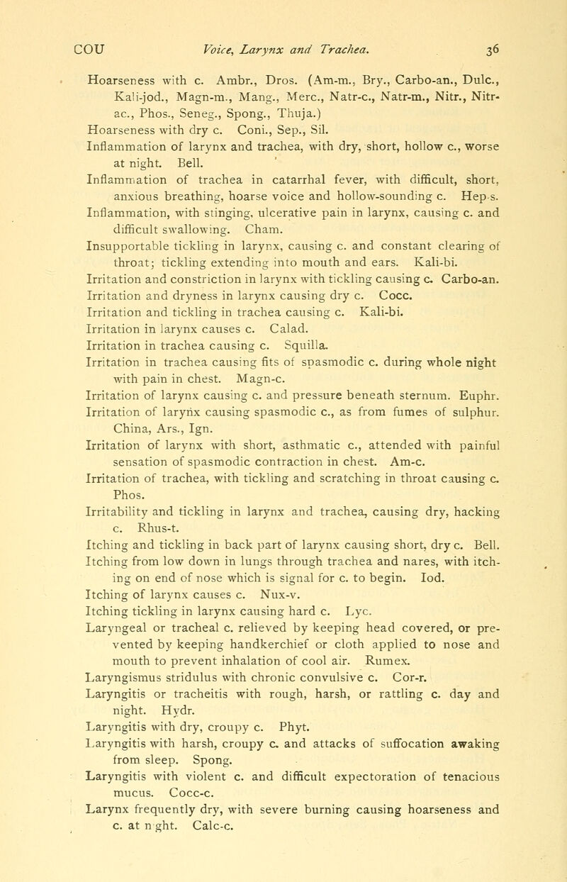 Hoarseness with c. Ambr., Dros. (Am-m., Bry., Carbo-an., Dulc, Ka!i-jod., Magn-m., Mang., Merc, Natr-c, Natr-m., Nitr., Nitr- ac, Phos., Seneg., Spong., Thuja.) Hoarseness with dry c. Coni., Sep., Sil. Inflammation of larynx and trachea, with dry, short, hollow c, worse at night. Bell. Inflamrriation of trachea in catarrhal fever, with difficult, short, anxious breathing, hoarse voice and hollow-sounding c. Hep s. Inflammation, with stinging, ulcerative pain in larynx, causing c. and difficult swallowing. Cham. Insupportable tickling in larynx, causing c. and constant clearing of throat; tickling extending into mouth and ears. Kali-bi. Irritation and constriction in larynx with tickling causing c Carbo-an. Irritation and dryness in larynx causing dry c. Coco. Irritation and tickling in trachea causing c. Kali-bi. Irritation in larynx causes c. Calad. Irritation in trachea causing c. Squilla. Irritation in trachea causing fits of spasmodic c. during whole night with pain in chest. Magn-c. Irritation of larynx causing c. and pressure beneath sternum. Euphr. Irritation of larynx causing spasmodic c, as from fumes of sulphur. China, Ars., Ign. Irritation of larynx with short, asthmatic c, attended with painful sensation of spasmodic contraction in chest. Am-c. Irritation of trachea, with tickling and scratching in throat causing c Phos. Irritability and tickling in larynx and trachea, causing dry, hacking c. Rhus-t. Itching and tickling in back part of larynx causing short, dry c. Bell. Itching from low down in lungs through trachea and nares, with itch- ing on end of nose which is signal for c. to begin. lod. Itching of larynx causes c. Nux-v. Itching tickling in larynx causing hard c. Lye. Laryngeal or tracheal c. relieved by keeping head covered, or pre- vented by keeping handkerchief or cloth applied to nose and mouth to prevent inhalation of cool air. Rumex. Laryngismus stridulus with chronic convulsive c. Cor-r. Laryngitis or tracheitis with rough, harsh, or rattling c. day and night. Hydr. Laryngitis with dry, croupy c. Phyt. Laryngitis with harsh, croupy c. and attacks of suflfocation awaking from sleep. Spong. Laryngitis with violent c. and difficult expectoration of tenacious mucus. Cocc-c. Larynx frequently dry, with severe burning causing hoarseness and c. at n ght. Calc-c.