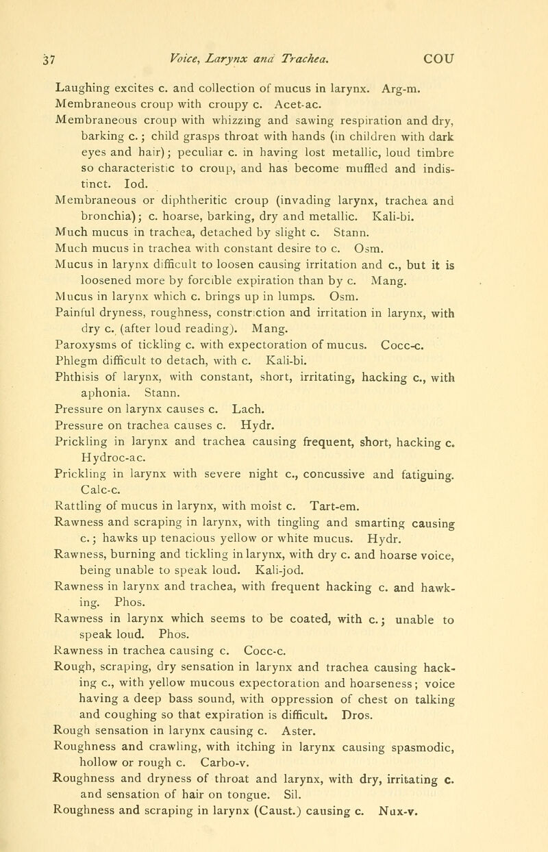 Laughing excites c. and collection of mucus in larynx. Arg-m. Membraneous croup with croupy c. Acet-ac. Membraneous croup with whizzmg and sawing respiration and dry, barking c.; child grasps throat with hands (in children with dark eyes and hair); peculiar c. in having lost metallic, loud timbre so characteristic to croup, and has become muffled and indis- tinct, lod. Membraneous or diphtheritic croup (invading larynx, trachea and bronchia); c. hoarse, barking, dry and metallic. Kali-bi. Much mucus in trachea, detached by slight c. Stann. Much mucus in trachea with constant desire to c. Osm. Mucus in larynx difficult to loosen causing irritation and c, but it is loosened more by forcible expiration than by c. Mang. Mucus in larynx which c. brings up in lumps. Osm. Painful dryness, roughness, constriction and irritation in larynx, with dry c. (after loud reading). Mang. Paroxysms of tickling c. with expectoration of mucus. Cocc-c. Phlegm difficult to detach, with c. Kali-bi. Phthisis of larynx, with constant, short, irritating, hacking c, with aphonia. Stann. Pressure on larynx causes c. Lach. Pressure on trachea causes c. Hydr. Prickling in larynx and trachea causing frequent, short, hacking c. Hydroc-ac. Prickling in larynx with severe night c, concussive and fatiguing. Calc-c. Rattling of mucus in larynx, with moist c. Tart-em. Rawness and scraping in larynx, with tingling and smarting causing c.; hawks up tenacious yellow or white mucus. Hydr. Rawness, burning and tickling in larynx, with dry c. and hoarse voice, being unable to speak loud. Kali-jod. Rawness in larynx and trachea, with frequent hacking c. and hawk- ing. Phos. Rawn-ess in larynx which seems to be coated, with c.j unable to speak loud. Phos. Rawness in trachea causing c. Cocc-c. Rough, scraping, dry sensation in larynx and trachea causing hack- ing c, with yellow mucous expectoration and hoarseness; voice having a deep bass sound, with oppression of chest on talking and coughing so that expiration is difficult. Dros. Rough sensation in larynx causing c. Aster. Roughness and crawling, with itching in larynx causing spasmodic, hollow or rough c. Carbo-v. Roughness and dryness of throat and larynx, with dry, irritating c. and sensation of hair on tongue. Sil. Roughness and scraping in larynx (Caust.) causing c. Nux-v.